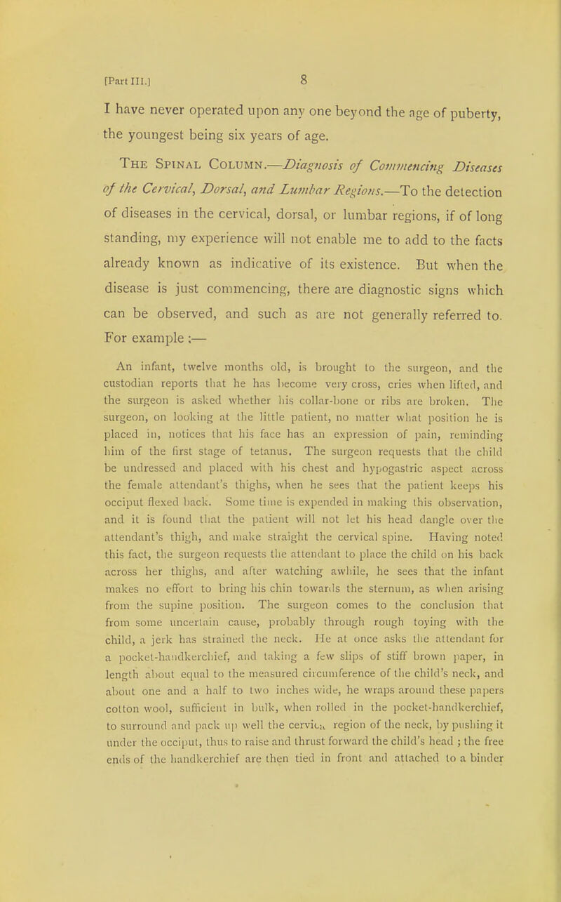 I have never operated upon any one beyond the age of puberty, the youngest being six years of age. The Spinal Column.—Diagnosis of Commencing Diseases of /he Cervical, Dorsal, and Lumbar Regions.—To the detection of d iseases in the cervical, dorsal, or lumbar regions, if of long standing, my experience will not enable me to add to the facts already known as indicative of its existence. But when the disease is just commencing, there are diagnostic signs which can be observed, and such as are not generally referred to. For example ;— An infant, twelve months old, is brought to the surgeon, and the custodian reports that he has become very cross, cries when lifted, and the surgeon is asked whether his collar-bone or ribs are broken. The surgeon, on looking at the little patient, no matter what position he is placed in, notices that his face has an expression of pain, reminding him of the first stage of tetanus. The surgeon requests that the child be undressed and placed with his chest and hypogastric aspect across the female attendant's thighs, when he sees that the patient keeps his occiput flexed back. Some time is expended in making this observation, and it is found that the patient will not let his head dangle over the attendant's thigh, and make straight the cervical spine. Having noted this fact, the surgeon requests the attendant to place the child on his back across her thighs, and after watching awhile, he sees that the infant makes no effort to bring his chin towards the sternum, as when arising from the supine position. The surgeon comes to the conclusion that from some uncertain cause, probably through rough toying with the child, a jerk has strained the neck. He at once asks the attendant for a pocket-handkerchief, and taking a few slips of stiff brown paper, in length about equal to the measured circumference of the child's neck, and about one and a half to two inches wide, he wraps around these papers cotton wool, sufficient in bulk, when rolled in the pocket-handkerchief, to surround and pack tip well the cervka region of the neck, by pushing it under the occiput, thus to raise and thrust forward the child's head ; the free ends of the handkerchief are then tied in front and attached to a binder