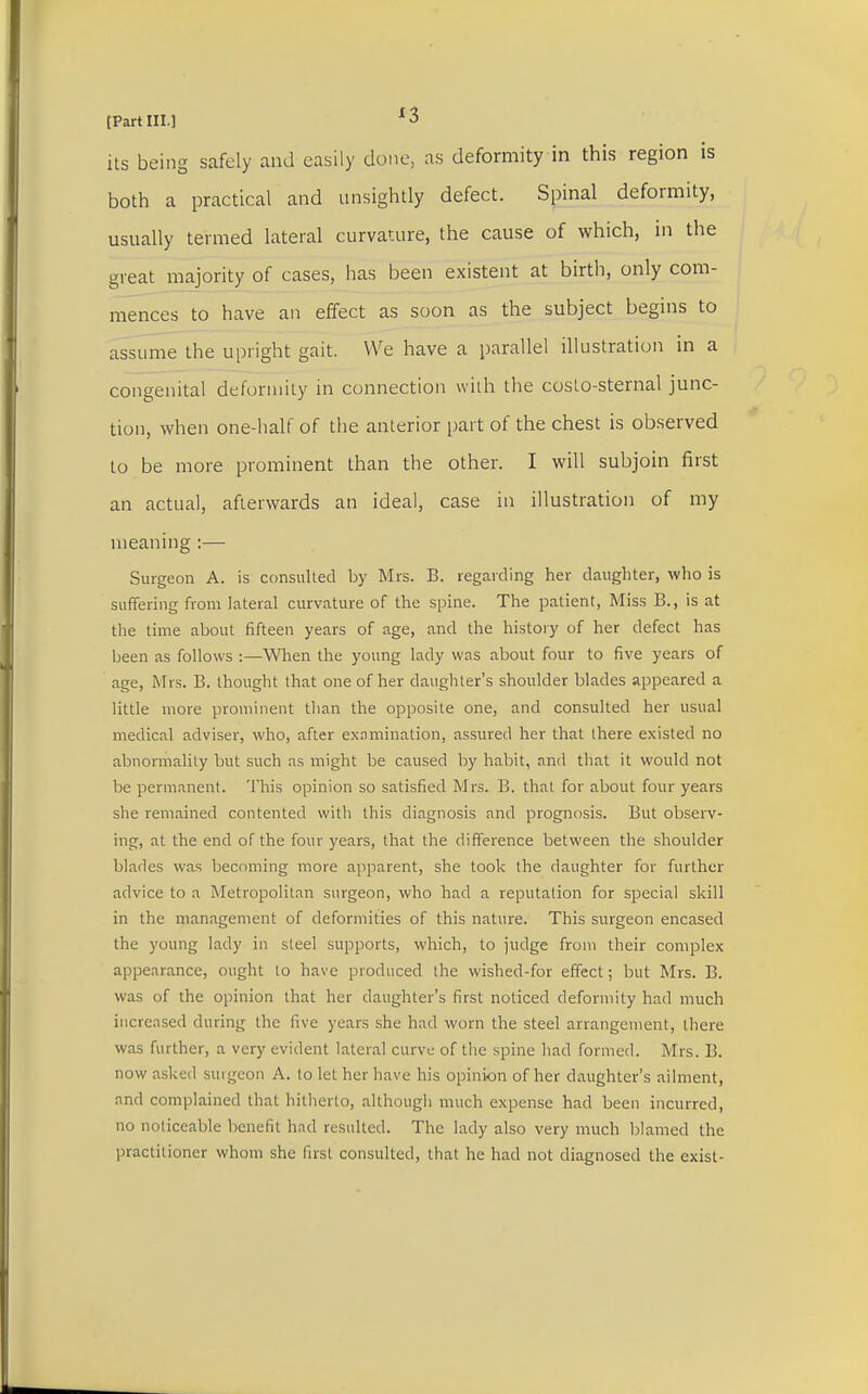 its being safely and easily clone, as deformity in this region is both a practical and unsightly defect. Spinal deformity, usually termed lateral curvature, the cause of which, in the great majority of cases, has been existent at birth, only com- mences to have an effect as soon as the subject begins to assume the upright gait. We have a parallel illustration in a congenital deformity in connection with the costo-sternal junc- tion, when one-half of the anterior part of the chest is observed to be more prominent than the other. I will subjoin first an actual, afterwards an ideal, case in illustration of my meaning :— Surgeon A. is consulted by Mrs. B. regarding her daughter, who is suffering from lateral curvature of the spine. The patient, Miss B., is at the time about fifteen years of age, and the history of her defect has been as follows :—When the young lady was about four to five years of age, Mrs. B. thought that one of her daughter's shoulder blades appeared a little more prominent than the opposite one, and consulted her usual medical adviser, who, after examination, assured her that there existed no abnormality but such as might be caused by habit, and that it would not be permanent. This opinion so satisfied Mrs. B. that for about four years she remained contented with this diagnosis and prognosis. But observ- ing, at the end of the four years, that the difference between the shoulder blades was becoming more apparent, she took the daughter for further advice to a Metropolitan surgeon, who had a reputation for special skill in the management of deformities of this nature. This surgeon encased the young lady in steel supports, which, to judge from their complex appearance, ought to have produced the wished-for effect; but Mrs. B. was of the opinion that her daughter's first noticed deformity had much increased during the five years she had worn the steel arrangement, there was further, a very evident lateral curve of the spine had formed. Mrs. B. now asked surgeon A. to let her have his opinion of her daughter's ailment, and complained that hitherto, although much expense had been incurred, no noticeable benefit had resulted. The lady also very much blamed the practitioner whom she first consulted, that he had not diagnosed the exist-