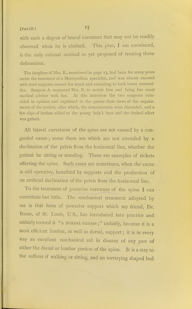 with such a degree of lateral curvature that may not be readily observed when he is clothed. This plan, I am convinced, is the only rational method as yet proposed of treating these deformities. The daughter of Mrs. 1!., mentioned in page 13, had been for many years under the treatment of a Metropolitan specialist, and was almost encased with steel supports around the trunk and extending to both lower extremi- ties. Surgeon A. requested Mrs. B. to revisit him and bring her usual medical adviser with her. At this interview the two surgeons coin- cided in opinion and explained to the parent their views of the require- ments of the patient, after which, the armamentaria were discarded, and a few slips of leather added to the young lady's boot and the desired effect was gained. All lateral curvatures of the spine are not caused by a con- genital cause; some there are which are not attended by a declination of the pelvis from the horizontal line, whether the patient be sitting or standing. These are examples of rickets affecting the spine. Such cases are sometimes, when the cause is still operative, benefited by supports and the production of an artificial declination of the pelvis from the horizontal line. To the treatment of posterior curvature of the spine I can contribute but little. The mechanical treatment adopted by me is that form of posterior support which my friend, Dr. Bauer, of St. Louis, U.S., has introduced into practice and unfairly termed it a dorsal cuirass; unfairly, because it is a most efficient lumbar, as well as dorsal, support; it is in every way an excellent mechanical aid in disease of any part of either the dorsal or lumbar portion of the spine. It is a stay to the sufferer if walking or sitting, and an unvarying shaped bed