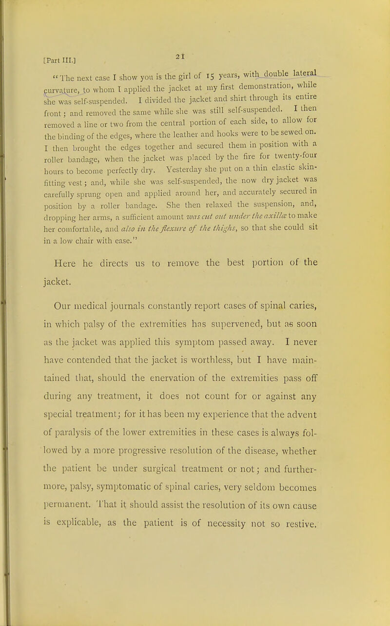 « The next case I show you is the girl of 15 years, with double lateral curvature, to whom I applied the jacket at my first demonstration, while she was self-suspended. I divided the jacket and shirt through its entire front; and removed the same while she was still self-suspended. I then removed a line or two from the central portion of each side, to allow for the binding of the edges, where the leather and hooks were to be sewed on. I then brought the edges together and secured them in position with a roller bandage, when the jacket was placed by the fire for twenty-four hours to become perfectly dry. Yesterday she put on a thin elastic skin- fitting vest; and, while she was self-suspended, the now dry jacket was carefully sprung open and applied around her, and accurately secured in position by a roller bandage. She then relaxed the suspension, and, dropping her arms, a sufficient amount was cut out under the axilla tomake her comfortable, and also in the flexure of the thighs, so that she could sit in a low chair with ease. Here he directs us to remove the best portion of the jacket. Our medical journals constantly report cases of spinal caries, in which palsy of the extremities has supervened, but as soon as the jacket was applied this symptom passed away. I never have contended that the jacket is worthless, but I have main- tained that, should the enervation of the extremities pass off during any treatment, it does not count for or against any special treatment; for it has been my experience that the advent of paralysis of the lower extremities in these cases is always fol- lowed by a more progressive resolution of the disease; whether the patient be under surgical treatment or not; and further- more, palsy, symptomatic of spinal caries, very seldom becomes permanent. That it should assist the resolution of its own cause is explicable, as the patient is of necessity not so restive.