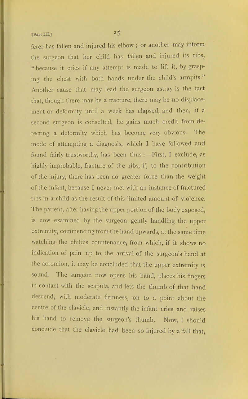 ferer has fallen and injured his elbow; or another may inform the surgeon that her child has fallen and injured its ribs, because it cries if any attempt is made to lift it. by grasp- ing the chest with both hands under the child's armpits. Another cause that may lead the surgeon astray is the fact that, though there may be a fracture, there may be no displace- ment or deformity until a week has elapsed, and then, if a second surgeon is consulted, he gains much credit from de- tecting a deformity which has become very obvious. The mode of attempting a diagnosis, which I have followed and found fairly trustworthy, has been thus :—First, I exclude, as highly improbable, fracture of the ribs, if, to the contribution of the injury, there has been no greater force than the weight of the infant, because I never met with an instance of fractured ribs in a child as the result of this limited amount of violence. The patient, after having the upper portion of the body exposed, is now examined by the surgeon gently handling the upper extremity, commencing from the hand upwards, at the same time watching the child's countenance, from which, if it shows no indication of pain up to the arrival of the surgeon's hand at the acromion, it may be concluded that the upper extremity is sound. The surgeon now opens his hand, places his fingers in contact with the scapula, and lets the thumb of that hand descend, with moderate firmness, on to a point about the centre of the clavicle, and instantly the infant cries and raises his hand to remove the surgeon's thumb. Now, I should conclude that the clavicle had been so injured by a fall that,
