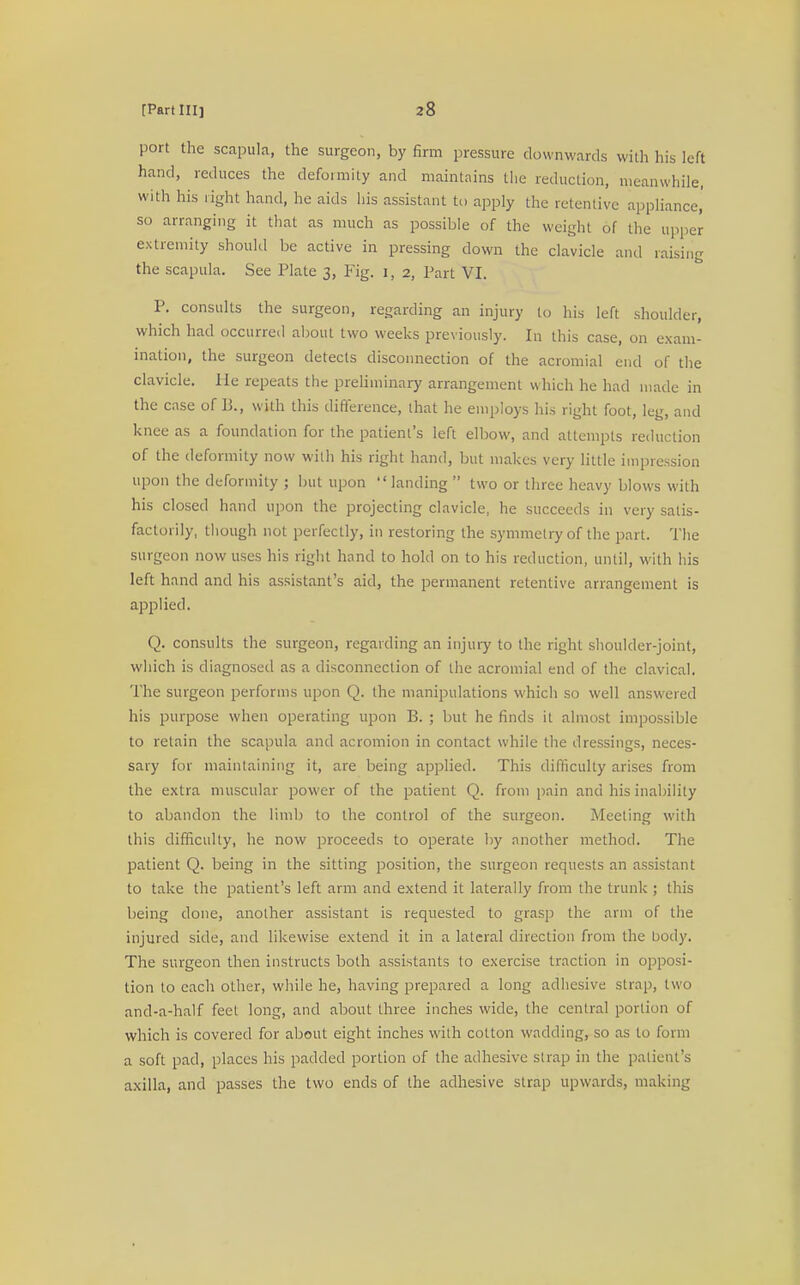 port the scapula, the surgeon, by firm pressure downwards with his left hand, reduces the deformity and maintains the reduction, meanwhile, with his right hand, he aids his assistant to apply the retentive appliance,' so arranging it that as much as possible of the weight of the upper extremity should be active in pressing clown the clavicle and raising the scapula. See Plate 3, Fig. 1, 2, Tart VI. P. consults the surgeon, regarding an injury to his left shoulder, which had occurred about two weeks previously. In this case, on exam- ination, the surgeon detects disconnection of the acromial end of the clavicle. He repeats the preliminary arrangement which he had made in the case of B., with this difference, that he employs his right foot, leg, and knee as a foundation for the patient's left elbow, and attempts reduction of the deformity now with his right hand, but makes very little impression upon the deformity ; but upon landing  two or three heavy blows with his closed hand upon the projecting clavicle, he succeeds in very satis- factorily, though not perfectly, in restoring the symmetry of the part. The surgeon now uses his right hand to hold on to his reduction, until, with his left hand and his assistant's aid, the permanent retentive arrangement is applied. Q. consults the surgeon, regarding an injury to the right shoulder-joint, which is diagnosed as a disconnection of the acromial end of the clavical. The surgeon performs upon Q. the manipulations which so well answered his purpose when operating upon B. ; but he finds it almost impossible to retain the scapula and acromion in contact while the dressings, neces- sary for maintaining it, are being applied. This difficulty arises from the extra muscular power of the patient Q. from pain and his inability to abandon the limb to the control of the surgeon. Meeting with this difficulty, he now proceeds to operate by another method. The patient Q. being in the sitting position, the surgeon requests an assistant to take the patient's left arm and extend it laterally from the trunk ; this being done, another assistant is requested to grasp the arm of the injured side, and likewise extend it in a lateral direction from the body. The surgeon then instructs both assistants to exercise traction in opposi- tion to each other, while he, having prepared a long adhesive strap, two and-a-half feet long, and about three inches wide, the central portion of which is covered for about eight inches with cotton wadding, so as to form a soft pad, places his padded portion of the adhesive strap in the patient's axilla, and passes the two ends of the adhesive strap upwards, making