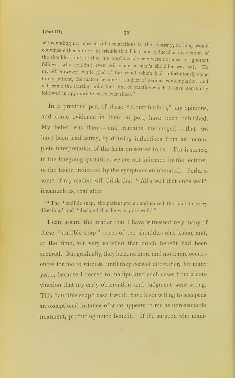 withstanding my most fervid declarations to the contrary, nothing would convince either him or his friends that I had not reduced a dislocation of the shoulder-joint, or that his previous advisers were not a set of ignorant fellows, who couldn't even tell when a man's shoulder was out. To myself, however, while glad of the relief which had so fortuitously come to my patient, the matter became a subject of serious contemplation and it became the starting point for a line of practice which I have constantly followed in appropriate cases ever since. In a previous part of these  Contributions, my opinions, and some evidence in their support, have been published. My belief was then — and remains unchanged — that we have been lead astray, by drawing inductions from an incom- plete interpretation of the facts presented to us. For instance, in the foregoing quotation, we are not informed by the lecturer, of the lesion indicated by the symptoms enumerated. Perhaps some of my readers will think that All's well that ends well, inasmuch as, that after The 'audible snap, the patient got up and moved the joint in every direction,' and ' declared that he was quite well.'  I can assure the reader that I have witnessed very many of these audible snap cases of the shoulder-joint lesion, and, at the time, felt very satisfied that much benefit had been secured. But gradually, they became more and more rare occurr- ences for me to witness, until they ceased altogether, for many years, because I ceased to manipulated such cases from a con- vinction that my early observation and judgment were wrong. This audible snap case I would have been willing to accept as an exceptional instance of what appears to me as unreasonable treatment, producing much benefit. If the surgeon who mani-