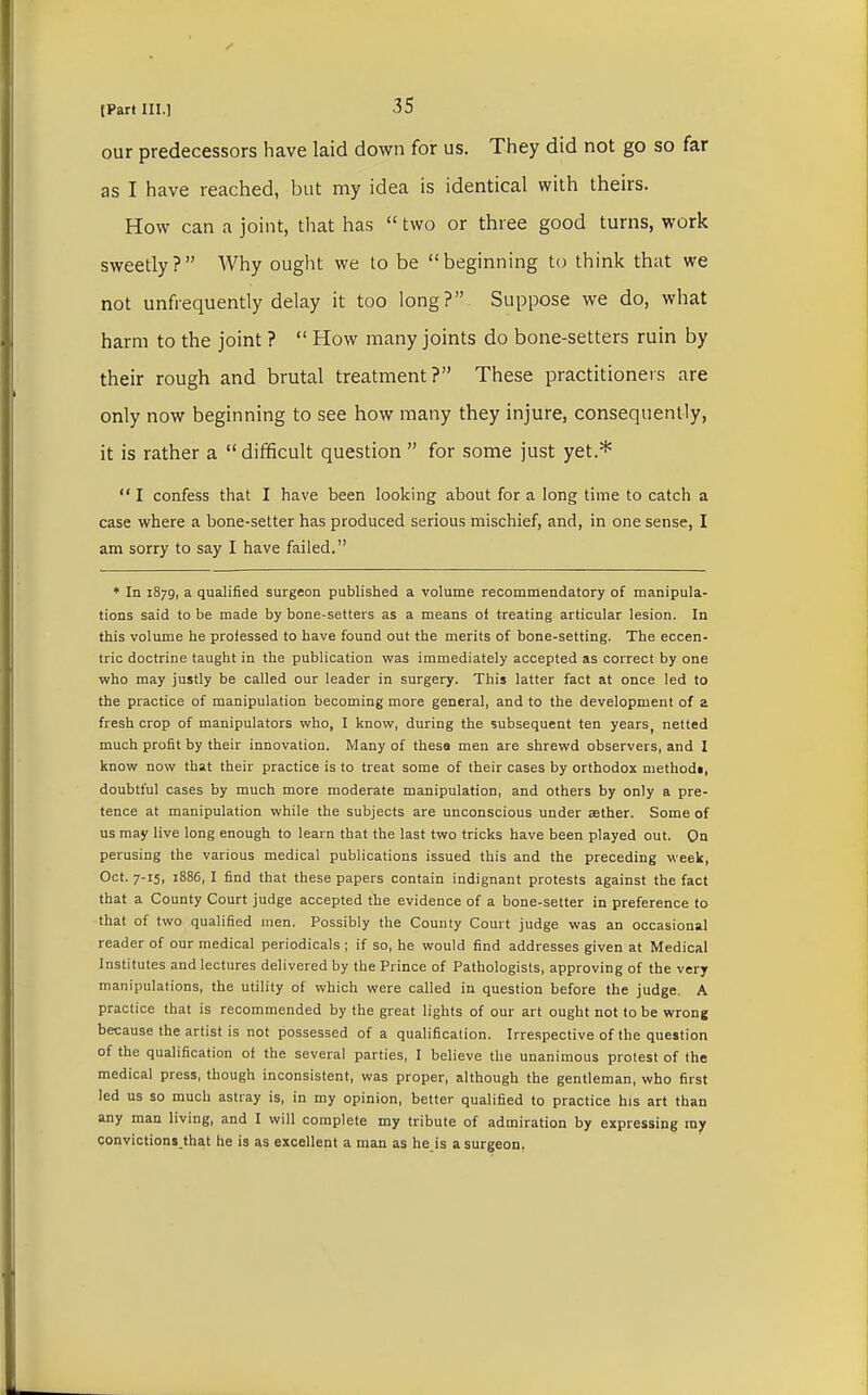 our predecessors have laid down for us. They did not go so far as I have reached, but my idea is identical with theirs. How can a joint, that has  two or three good turns, work sweetly? Why ought we to be beginning to think that we not unfrequently delay it too long? Suppose we do, what harm to the joint ?  How many joints do bone-setters ruin by their rough and brutal treatment? These practitioners are only now beginning to see how many they injure, consequently, it is rather a  difficult question  for some just yet.*  I confess that I have been looking about for a long time to catch a case where a bone-setter has produced serious mischief, and, in one sense, I am sorry to say I have failed. + In 1879, a qualified surgeon published a volume recommendatory of manipula- tions said to be made by bone-setters as a means of treating articular lesion. In this volume he professed to have found out the merits of bone-setting. The eccen- tric doctrine taught in the publication was immediately accepted as correct by one who may justly be called our leader in surgery. This latter fact at once led to the practice of manipulation becoming more general, and to the development of a fresh crop of manipulators who, I know, during the subsequent ten years, netted much profit by their innovation. Many of thesa men are shrewd observers, and I know now that their practice is to treat some of their cases by orthodox methods, doubtful cases by much more moderate manipulation, and others by only a pre- tence at manipulation while the subjects are unconscious under aether. Some of us may live long enough to learn that the last two tricks have been played out. On perusing the various medical publications issued this and the preceding week, Oct. 7-15, 1886, I find that these papers contain indignant protests against the fact that a County Court judge accepted the evidence of a bone-setter in preference to that of two qualified men. Possibly the County Court judge was an occasional reader of our medical periodicals ; if so, he would find addresses given at Medical Institutes and lectures delivered by the Prince of Pathologists, approving of the very manipulations, the utility of which were called in question before the judge. A practice that is recommended by the great lights of our art ought not to be wrong because the artist is not possessed of a qualification. Irrespective of the question of the qualification of the several parties, I believe the unanimous protest of the medical press, though inconsistent, was proper, although the gentleman, who first led us so much astray is, in my opinion, better qualified to practice his art than any man living, and I will complete my tribute of admiration by expressing ray convictions.that he is as excellent a man as he is a surgeon.