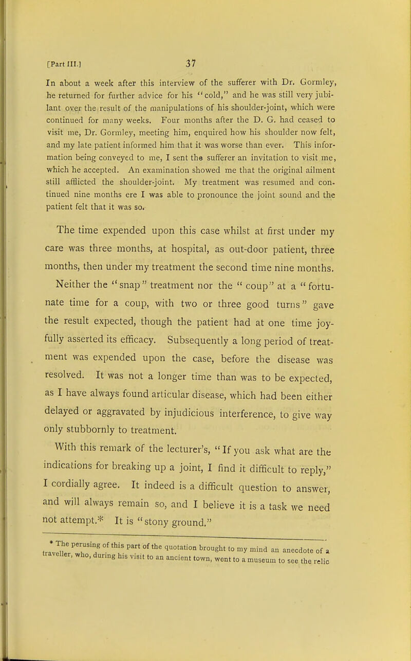 In about a week after this interview of the sufferer with Dr. Gormley, he returned for further advice for his cold, and he was still very jubi- lant over the result of the manipulations of his shoulder-joint, which were continued for many weeks. Four months after the D. G. had ceased to visit me, Dr. Gormley, meeting him, enquired how his shoulder now felt, and my late patient informed him that it was worse than ever. This infor- mation being conveyed to me, I sent the sufferer an invitation to visit me, which he accepted. An examination showed me that the original ailment still afflicted the shoulder-joint. My treatment was resumed and con- tinued nine months ere I was able to pronounce the joint sound and the patient felt that it was so. The time expended upon this case whilst at first under my care was three months, at hospital, as out-door patient, three months, then under my treatment the second time nine months. Neither the snap treatment nor the  coup at a fortu- nate time for a coup, with two or three good turns gave the result expected, though the patient had at one time joy- fully asserted its efficacy. Subsequently a long period of treat- ment was expended upon the case, before the disease was resolved. It was not a longer time than was to be expected, as I have always found articular disease, which had been either delayed or aggravated by injudicious interference, to give way only stubbornly to treatment. With this remark of the lecturer's,  If you ask what are the indications for breaking up a joint, I find it difficult to reply, I cordially agree. It indeed is a difficult question to answer, and will always remain so, and I believe it is a task we need not attempt* It is  stony ground. tra^?6^3/ °f 'I3 °f qU°tati0n br°Ught 10 ^ mind aa -ecdo^7a traveller, who, during h.s visit to an ancient town, went to a museum to see the relic