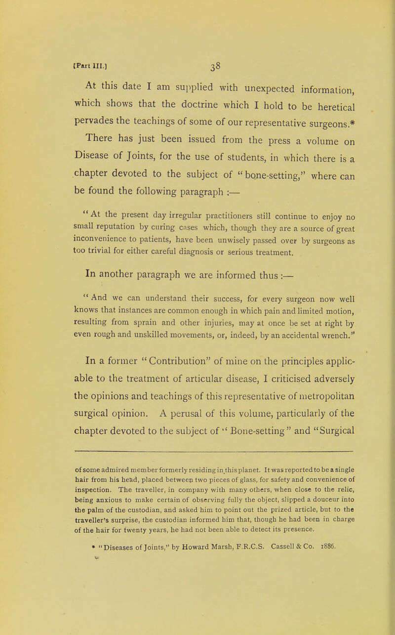 At this date I am supplied with unexpected information, which shows that the doctrine which I hold to be heretical pervades the teachings of some of our representative surgeons* There has just been issued from the press a volume on Disease of Joints, for the use of students, in which there is a chapter devoted to the subject of  bone-setting, where can be found the following paragraph :—  At the present day irregular practitioners still continue to enjoy no small reputation by curing cases which, though they are a source of great inconvenience to patients, have been unwisely passed over by surgeons as too trivial for either careful diagnosis or serious treatment. In another paragraph we are informed thus :—  And we can understand their success, for every surgeon now well knows that instances are common enough in which pain and limited motion, resulting from sprain and other injuries, may at once be set at right by even rough and unskilled movements, or, indeed, by an accidental wrench. In a former  Contribution of mine on the principles applic- able to the treatment of articular disease, I criticised adversely the opinions and teachings of this representative of metropolitan surgical opinion. A perusal of this volume, particularly of the chapter devoted to the subject of l< Bone-setting and Surgical of some admired member formerly residing in.this planet. It was reported to be a single hair from his head, placed between two pieces of glass, for safety and convenience of inspection. The traveller, in company with many others, when close to the relic, being anxious to make certain of observing fully the object, slipped a douceur into the palm of the custodian, and asked him to point out the prized article, but to the traveller's surprise, the custodian informed him that, though he had been in charge of the hair for twenty years, he had not been able to detect its presence. • Diseases of Joints, by Howard Marsh, F.R.C.S. Cassell & Co. 1886.