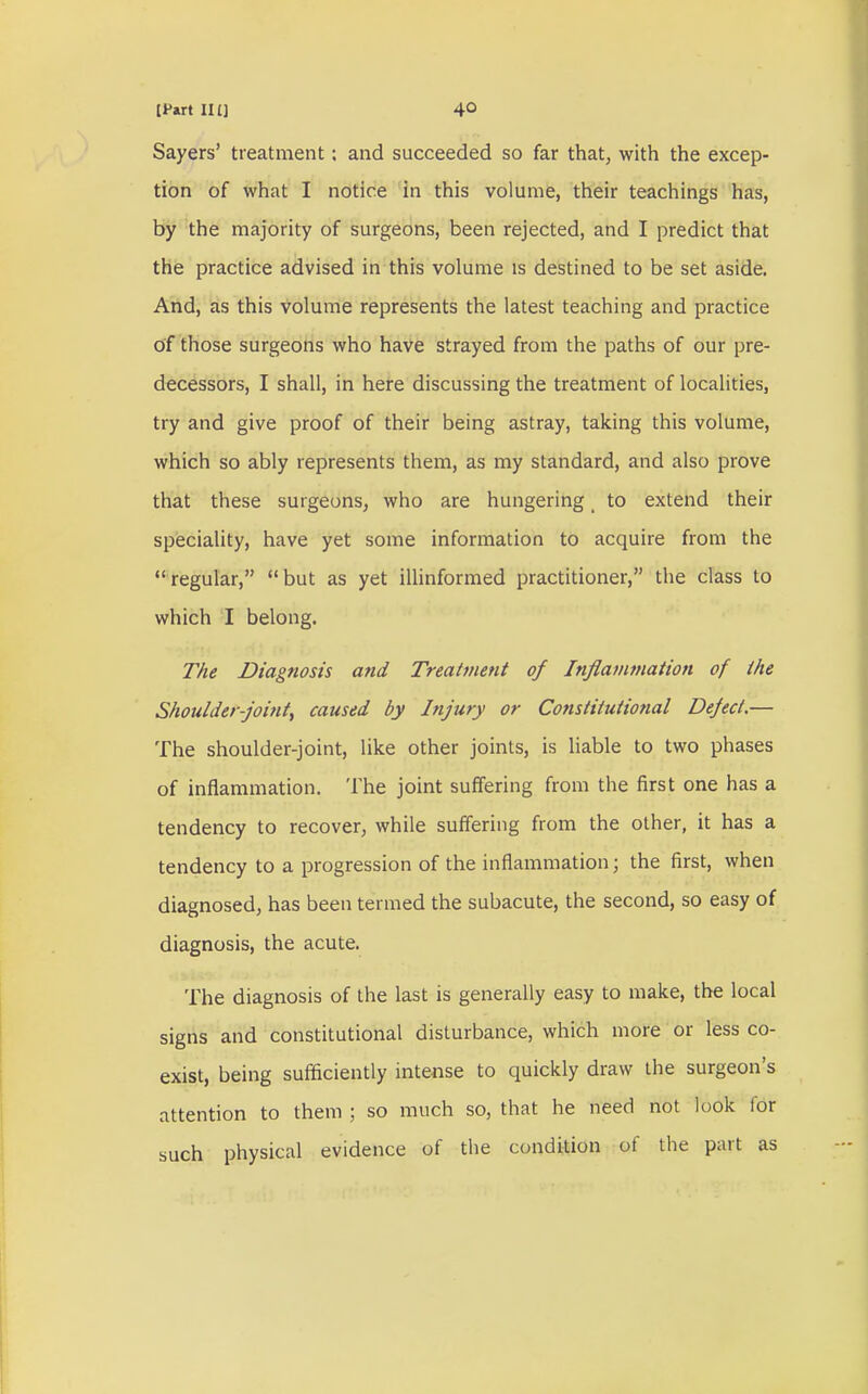 If art IIU 4° Sayers' treatment: and succeeded so far that, with the excep- tion of what I notice in this volume, their teachings has, by the majority of surgeons, been rejected, and I predict that the practice advised in this volume is destined to be set aside. And, as this volume represents the latest teaching and practice of those surgeons who have strayed from the paths of our pre- decessors, I shall, in here discussing the treatment of localities, try and give proof of their being astray, taking this volume, which so ably represents them, as my standard, and also prove that these surgeons, who are hungering t to extend their speciality, have yet some information to acquire from the regular, but as yet illinformed practitioner, the class to which I belong. The Diagnosis and Treatment of Inflammation of the Shoulder-joint^ caused by Injury or Constitutional Deject.— The shoulder-joint, like other joints, is liable to two phases of inflammation. The joint suffering from the first one has a tendency to recover, while suffering from the other, it has a tendency to a progression of the inflammation; the first, when diagnosed, has been termed the subacute, the second, so easy of diagnosis, the acute. The diagnosis of the last is generally easy to make, the local signs and constitutional disturbance, which more or less co- exist, being sufficiently intense to quickly draw the surgeon's attention to them ; so much so, that he need not look for such physical evidence of the condition of the part as