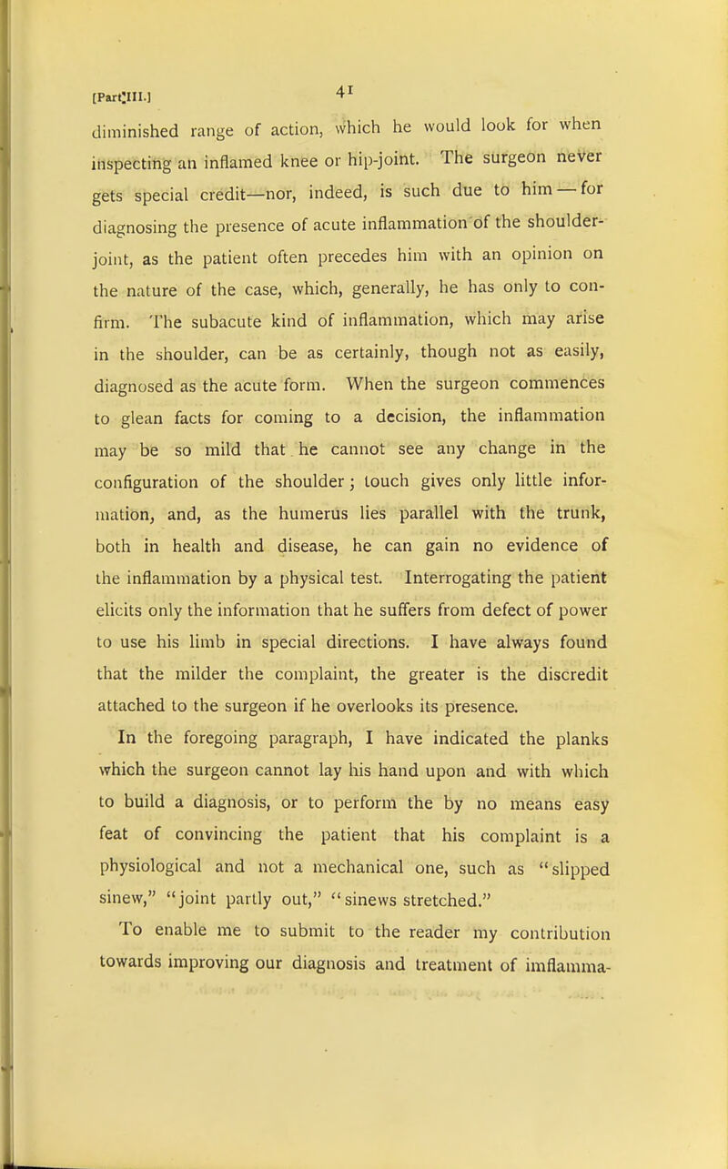 [Partyil.] diminished range of action, which he would look for when inspecting an inflamed knee or hip-joint. The surgeon never gets special credit—nor, indeed, is such due to him —for diagnosing the presence of acute inflammation of the shoulder- joint, as the patient often precedes him with an opinion on the nature of the case, which, generally, he has only to con- firm. The subacute kind of inflammation, which may arise in the shoulder, can be as certainly, though not as easily, diagnosed as the acute form. When the surgeon commences to glean facts for coming to a decision, the inflammation may be so mild that he cannot see any change in the configuration of the shoulder; touch gives only little infor- mation, and, as the humerus lies parallel with the trunk, both in health and disease, he can gain no evidence of the inflammation by a physical test. Interrogating the patient elicits only the information that he suffers from defect of power to use his limb in special directions. I have always found that the milder the complaint, the greater is the discredit attached to the surgeon if he overlooks its presence. In the foregoing paragraph, I have indicated the planks which the surgeon cannot lay his hand upon and with which to build a diagnosis, or to perform the by no means easy feat of convincing the patient that his complaint is a physiological and not a mechanical one, such as slipped sinew, joint partly out, sinews stretched. To enable me to submit to the reader my contribution towards improving our diagnosis and treatment of imflamma-