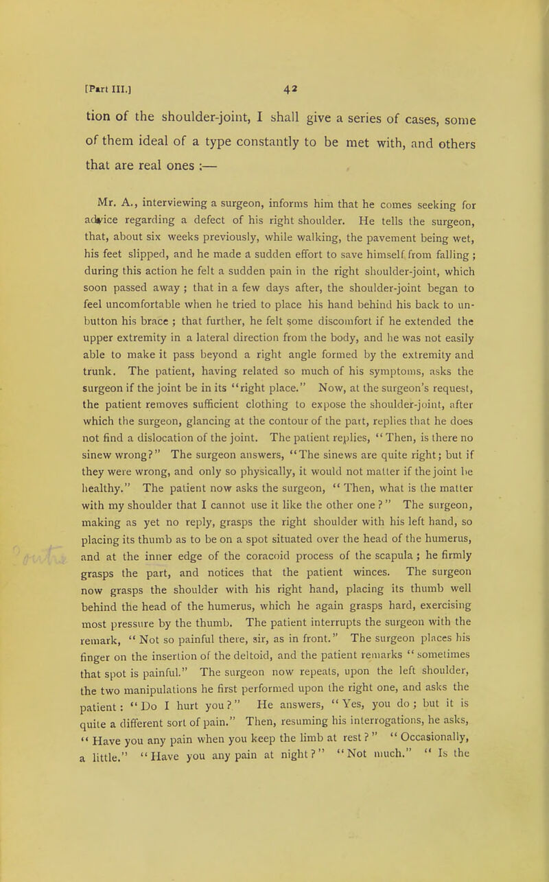 tion of the shoulder-joint, I shall give a series of cases, some of them ideal of a type constantly to be met with, and others that are real ones ;— Mr. A., interviewing a surgeon, informs him that he comes seeking for advice regarding a defect of his right shoulder. He tells the surgeon, that, about six weeks previously, while walking, the pavement being wet, his feet slipped, and he made a sudden effort to save himself from falling ; during this action he felt a sudden pain in the right shoulder-joint, which soon passed away ; that in a few days after, the shoulder-joint began to feel uncomfortable when lie tried to place his hand behind his back to un- button his brace ; that further, he felt some discomfort if he extended the upper extremity in a lateral direction from the body, and he was not easily able to make it pass beyond a right angle formed by the extremity and trunk. The patient, having related so much of his symptoms, asks the surgeon if the joint be in its right place. Now, at the surgeon's request, the patient removes sufficient clothing to expose the shoulder-joint, after which the surgeon, glancing at the contour of the part, replies that he does not find a dislocation of the joint. The patient replies,  Then, is there no sinew wrong? The surgeon answers, The sinews are quite right; but if they were wrong, and only so physically, it would not matter if the joint be healthy. The patient now asks the surgeon,  Then, what is the matter with my shoulder that I cannot use it like the other one ?  The surgeon, making as yet no reply, grasps the right shoulder with his left hand, so placing its thumb as to be on a spot situated over the head of the humerus, and at the inner edge of the coracoid process of the scapula; he firmly grasps the part, and notices that the patient winces. The surgeon now grasps the shoulder with his right hand, placing its thumb well behind the head of the humerus, which he again grasps hard, exercising most pressure by the thumb. The patient interrupts the surgeon with the remark,  Not so painful there, sir, as in front. The surgeon places his finger on the insertion of the deltoid, and the patient remarks  sometimes that spot is painful. The surgeon now repeats, upon the left shoulder, the two manipulations he first performed upon the right one, and asks the patient: Do I hurt you? He answers, Yes, you do; but it is quite a different sort of pain. Then, resuming his interrogations, he asks,  Have you any pain when you keep the limb at rest ?   Occasionally, a little. Have you any pain at night? Not much.  lb the