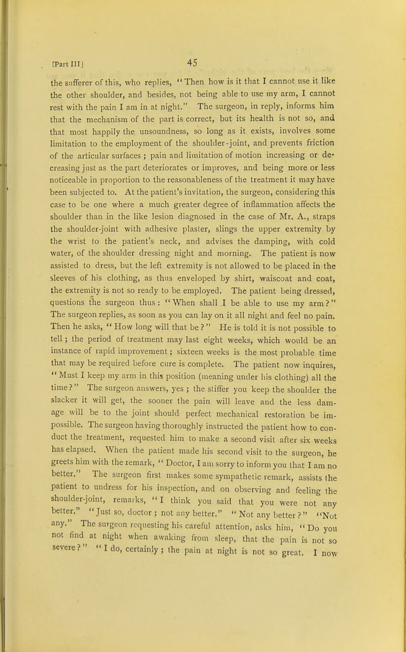 the sufferer of this, who replies,  Then how is it that I cannot use it like the other shoulder, and besides, not being able to use my arm, I cannot rest with the pain I am in at night. The surgeon, in reply, informs him that the mechanism of the part is correct, but its health is not so, and that most happily the unsoundness, so long as it exists, involves some limitation to the employment of the shoulder-joint, and prevents friction of the articular surfaces ; pain and limitation of motion increasing or de- creasing just as the part deteriorates or improves, and being more or less noticeable in proportion to the reasonableness of the treatment it may have been subjected to. At the patient's invitation, the surgeon, considering this case to be one where a much greater degree of inflammation affects the shoulder than in the like lesion diagnosed in the case of Mr. A., straps the shoulder-joint with adhesive plaster, slings the upper extremity by the wrist to the patient's neck, and advises the clamping, with cold water, of the shoulder dressing night and morning. The patient is now assisted to dress, but the left extremity is not allowed to be placed in the sleeves of his clothing, as thus enveloped by shirt, waiscoat and coat, the extremity is not so ready to be employed. The patient being dressed, questions the surgeon thus: When shall I be able to use my arm? The surgeon replies, as soon as you can lay on it all night and feel no pain. Then he asks,  How long will that be ?  He is told it is not possible to tell; the period of treatment may last eight weeks, which would be an instance of rapid improvement; sixteen weeks is the most probable time that may be required before cure is complete. The patient now inquires,  Must I keep my arm in this position (meaning under his clothing) all the time? The surgeon answers, yes ; the stiffer you keep the shoulder the slacker it will get, the sooner the pain will leave and the less dam- age will be to the joint should perfect mechanical restoration be im- possible. The surgeon having thoroughly instructed the patient how to con- duct the treatment, requested him to make a second visit after six weeks has elapsed. When the patient made his second visit to the surgeon, he greets him with the remark,  Doctor, I am sorry to inform you that I am no better. The surgeon first makes some sympathetic remark, assists the patient to undress for his inspection, and on observing and feeling the shoulder-joint, remarks,  I think you said that you were not any better.  Just so, doctor ; not any better.  Not any better ?  Not any. The surgeon requesting his careful attention, asks him,  Do you not find at night when awaking from sleep, that the pain is not so severe?  I do, certainly; the pain at night is not so great. I now