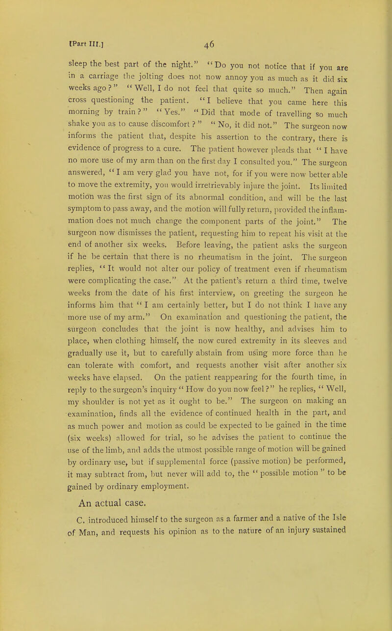 sleep the best part of the night. Do you not notice that if you are in a carriage the jolting does not now annoy you as much as it did six weeks ago?  Well, I do not feel that quite so much. Then again cross questioning the patient. I believe that you came here this morning by train? Yes. Did that mode of travelling so much shake you as to cause discomfort ?   No, it did not. The surgeon now informs the patient that, despite his assertion to the contrary, there is evidence of progress to a cure. The patient however pleads that  I have no more use of my arm than on the first day I consulted you. The surgeon answered,  I am very glad you have not, for if you were now better able to move the extremity, you would irretrievably injure the joint. Its limited motion was the first sign of its abnormal condition, and will be the last symptom to pass away, and the motion will fully return, provided the inflam- mation does not much change the component parts of the joint. The surgeon now dismisses the patient, requesting him to repeat his visit at the end of another six weeks. Before leaving, the patient asks the surgeon if he be certain that there is no rheumatism in the joint. The surgeon replies, It would not alter our policy of treatment even if rheumatism were complicating the case. At the patient's return a third time, twelve weeks from the date of his first interview, on greeting the surgeon he informs him that  I am certainly better, but I do not think I have any more use of my arm. On examination and questioning the patient, the surgeon concludes that the joint is now healthy, and advises him to place, when clothing himself, the now cured extremity in its sleeves and gradually use it, but to carefully abstain from using more force than he can tolerate with comfort, and requests another visit after another six weeks have elapsed. On the patient reappearing for the fourth time, in reply to the surgeon's inquiry  How do you now feel ? he replies,  Well, my shoulder is not yet as it ought to be. The surgeon on making an examination, finds all the evidence of continued health in the part, ami as much power and motion as could be expected to be gained in the time (six weeks) allowed for trial, so he advises the patient to continue the use of the limb, and adds the utmost possible range of motion will be gained by ordinary use, but if supplemental force (passive motion) be performed, it may subtract from, but never will add to, the  possible motion  to be gained by ordinary employment. An actual case. C. introduced himself to the surgeon as a farmer and a native of the Isle of Man, and requests his opinion as to the nature of an injury sustained