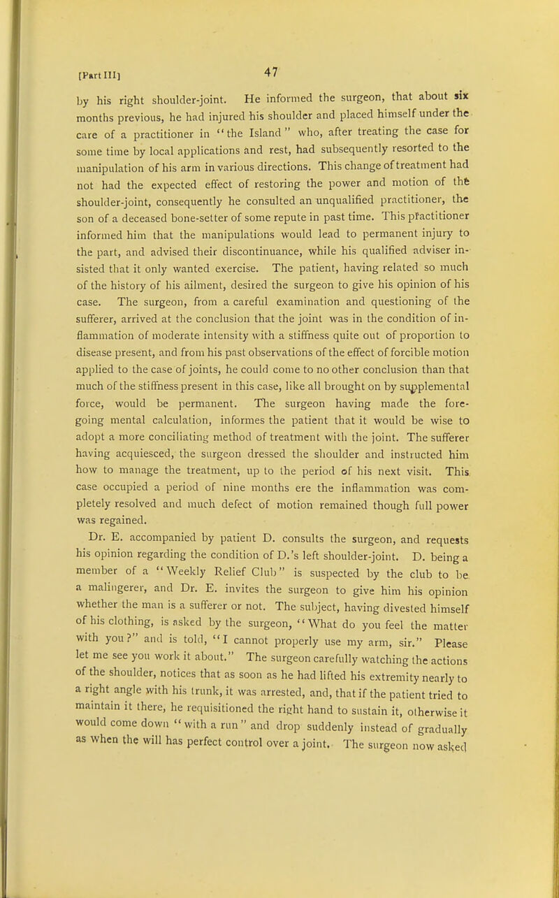 by his right shoulder-joint. He informed the surgeon, that about six months previous, he had injured his shoulder and placed himself under the care of a practitioner in the Island who, after treating the case for some time by local applications and rest, had subsequently resorted to the manipulation of his arm in various directions. This change of treatment had not had the expected effect of restoring the power and motion of the shoulder-joint, consequently he consulted an unqualified practitioner, the son of a deceased bone-setter of some repute in past time. This practitioner informed him that the manipulations would lead to permanent injury to the part, and advised their discontinuance, while his qualified adviser in- sisted that it only wanted exercise. The patient, having related so much of the history of his ailment, desired the surgeon to give his opinion of his case. The surgeon, from a careful examination and questioning of the sufferer, arrived at the conclusion that the joint was in the condition of in- flammation of moderate intensity with a stiffness quite out of proportion to disease present, and from his past observations of the effect of forcible motion applied to the case of joints, he could come to no other conclusion than that much of the stiffness present in this case, like all brought on by supplemental force, would be permanent. The surgeon having made the fore- going mental calculation, informes the patient that it would be wise to adopt a more conciliating method of treatment with the joint. The sufferer having acquiesced, the surgeon dressed the shoulder and instructed him how to manage the treatment, up to the period of his next visit. This case occupied a period of nine months ere the inflammation was com- pletely resolved and much defect of motion remained though full power was regained. Dr. E. accompanied by patient D. consults the surgeon, and requests his opinion regarding the condition of D.'s left shoulder-joint. D. being a member of a Weekly Relief Club is suspected by the club to be a malingerer, and Dr. E. invites the surgeon to give him his opinion whether the man is a sufferer or not. The subject, having divested himself of his clothing, is nsked by the surgeon, What do you feel the matter with you? and is told, I cannot properly use my arm, sir. Please let me see you work it about. The surgeon carefully watching the actions of the shoulder, notices that as soon as he had lifted his extremity nearly to a right angle with his trunk, it was arrested, and, that if the patient tried to maintain it there, he requisitioned the right hand to sustain it, otherwise it would come down  with a run  and drop suddenly instead of gradually as when the will has perfect control over a joint. The surgeon now asked