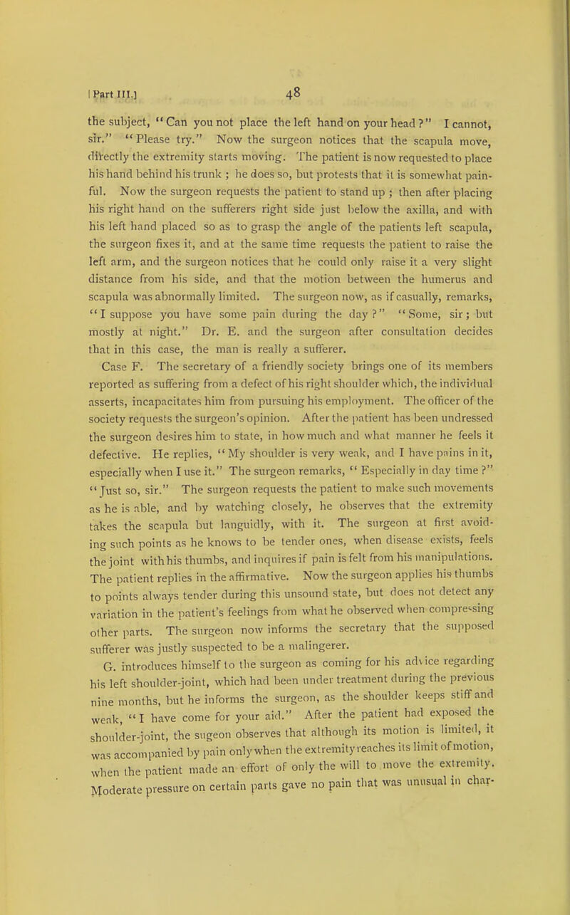 the subject, Can you not place the left hand on your head ?  I cannot, sir. Please try. Now the surgeon notices that the scapula move, directly the extremity starts moving. The patient is now requested to place his hand behind his trunk ; he does so, but protests that it is somewhat pain- ful. Now the surgeon requests the patient to stand up ; then after placing his right hand on the sufferers right side just below the axilla, and with his left hand placed so as to grasp the angle of the patients left scapula, the surgeon fixes it, and at the same time requests the patient to raise the left arm, and the surgeon notices that he could only raise it a very slight distance from his side, and that the motion between the humerus and scapula was abnormally limited. The surgeon now, as if casually, remarks,  I suppose you have some pain during the day? Some, sir; but mostly at night. Dr. E. and the surgeon after consultation decides that in this case, the man is really a sufferer. Case F. The secretary of a friendly society brings one of its members reported as suffering from a defect of his right shoulder which, the individual asserts, incapacitates him from pursuing his employment. The officer of the society requests the surgeon's opinion. After the patient has been undressed the surgeon desires him to state, in how much and what manner he feels it defective. He replies,  My shoulder is very weak, and I have pnins in it, especially when I use it. The surgeon remarks,  Especially in day time ?  Tust so, sir. The surgeon requests the patient to make such movements as he is able, and by watching closely, he observes that the extremity takes the scapula but languidly, with it. The surgeon at first avoid- ing such points as he knows to be tender ones, when disease exists, feels the joint withhis thumbs, and inquires if pain is felt from his manipulations. The patient replies in the affirmative. Now the surgeon applies his thumbs to points always tender during this unsound state, but does not detect any variation in the patient's feelings from what he observed when compressing other parts. The surgeon now informs the secretary that the supposed sufferer was justly suspected to be a malingerer. G. introduces himself to the surgeon as coming for his advice regarding his left shoulder-joint, which had been under treatment during the previous nine months, but he informs the surgeon, as the shoulder keeps stiff and weak, I have come for your aid. After the patient had exposed the shoulder-joint, the sugeon observes that although its motion is limited, it was accompanied by pain only when the extremity reaches its limit of motion, when the patient made an effort of only the will to move the extremity. Moderate pressure on certain parts gave no pain that was unusual in char-