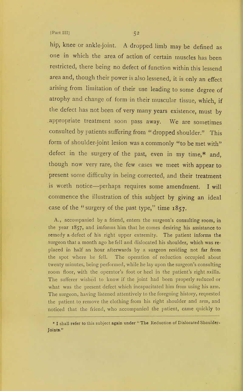 hip, knee or ankle-joint. A dropped limb may be denned as one in which the area of action of certain muscles has been restricted, there being no defect of function within this lessend area and, though their power is also lessened, it is only an effect arising from limitation of their use leading to some degree of atrophy and change of form in their muscular tissue, which, if the defect has not been of very many years existence, must by appropriate treatment soon pass away. We are sometimes consulted by patients suffering from  dropped shoulder. This form of shoulder-joint lesion was a commonly to be met with defect in the surgery of the past, even in my time,* and, though now very rare, the few cases we meet with appear to present some difficulty in being corrected, and their treatment is worth notice—perhaps requires some amendment. I will commence the illustration of this subject by giving an ideal case of the surgery of the past type, time 1857. A., accompanied by a friend, enters the surgeon's consulting room, in the year 1857, and imforms him that he comes desiring his assistance to remedy a defect of his right upper extremity. The patient informs the surgeon that a month ago he fell and dislocated his shoulder, which was re- placed in half an hour afterwards by a surgeon residing not far from the spot where he fell. The operation of reduction occupied about twenty minutes, being performed, while he lay upon the surgeon's consulting room floor, with the operator's foot or heel in the patient's right axilla. The sufferer wished to know if the joint had been properly reduced or what was the present defect which incapacitated him from using his arm. The surgeon, having listened attentively to the foregoing history, requested the patient to remove the clothing from his right shoulder and arm, and noticed that the friend, who accompanied the patient, came quickly to * I shall refer to this subject again under  The Reduction of Dislocated Shoulder- Joints.