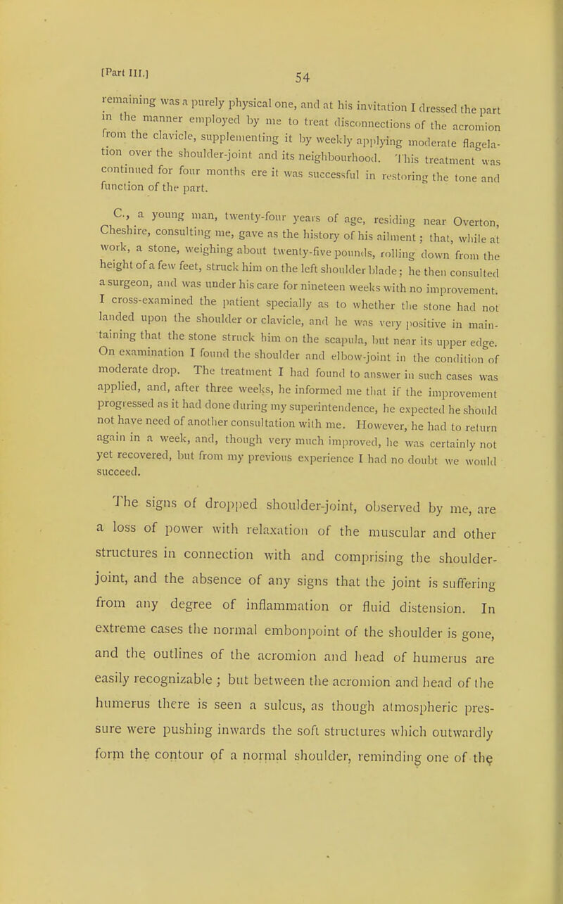 remaining was a purely physical one, and at his invitation I dressed the part in the manner employed by me to feat disconnections of the acromion from the clavicle, supplementing it by weekly applying moderate Angela- tion over the shoulder-joint and its neighbourhood. This treatment was continued for four months ere it was successful in restoring the tone and function of the part. C, a young man, twenty-four years of age, residing near Overton, Cheshire, consulting me, gave as the history of his ailment; that, while at work, a stone, weighing about twenty-five pounds, rolling down from the height of a few feet, struck him on the left shoulder blade; he the,, consulted a surgeon, and was under his care for nineteen weeks with no improvement. I cross-examined the patient specially as to whether the stone had not landed upon the shoulder or clavicle, and he was very positive in main- taining that the stone struck him on the scapula, but near its upper edge. On examination I found the shoulder and elbow-joint in the condition of moderate drop. The treatment I had found to answer in such cases was applied, and, after three weeks, he informed me that if the improvement progressed as it had done during my superintendence, he expected he should not have need of another consultation with me. However, he had to return again in a week, and, though very much improved, he was certainly not yet recovered, but from my previous experience I had no doubt we would succeed. The signs of dropped shoulder-joint, observed by me, are a loss of power with relaxation of the muscular and other structures in connection with and comprising the shoulder- joint, and the absence of any signs that the joint is suffering from any degree of inflammation or fluid distension. In extreme cases the normal embonpoint of the shoulder is gone, and the outlines of the acromion and bead of humerus are easily recognizable ; but between the acromion and bend of the humerus there is seen a sulcus, as though atmospheric pres- sure were pushing inwards the soft structures which outwardly form the contour of a normal shoulder, reminding one of the