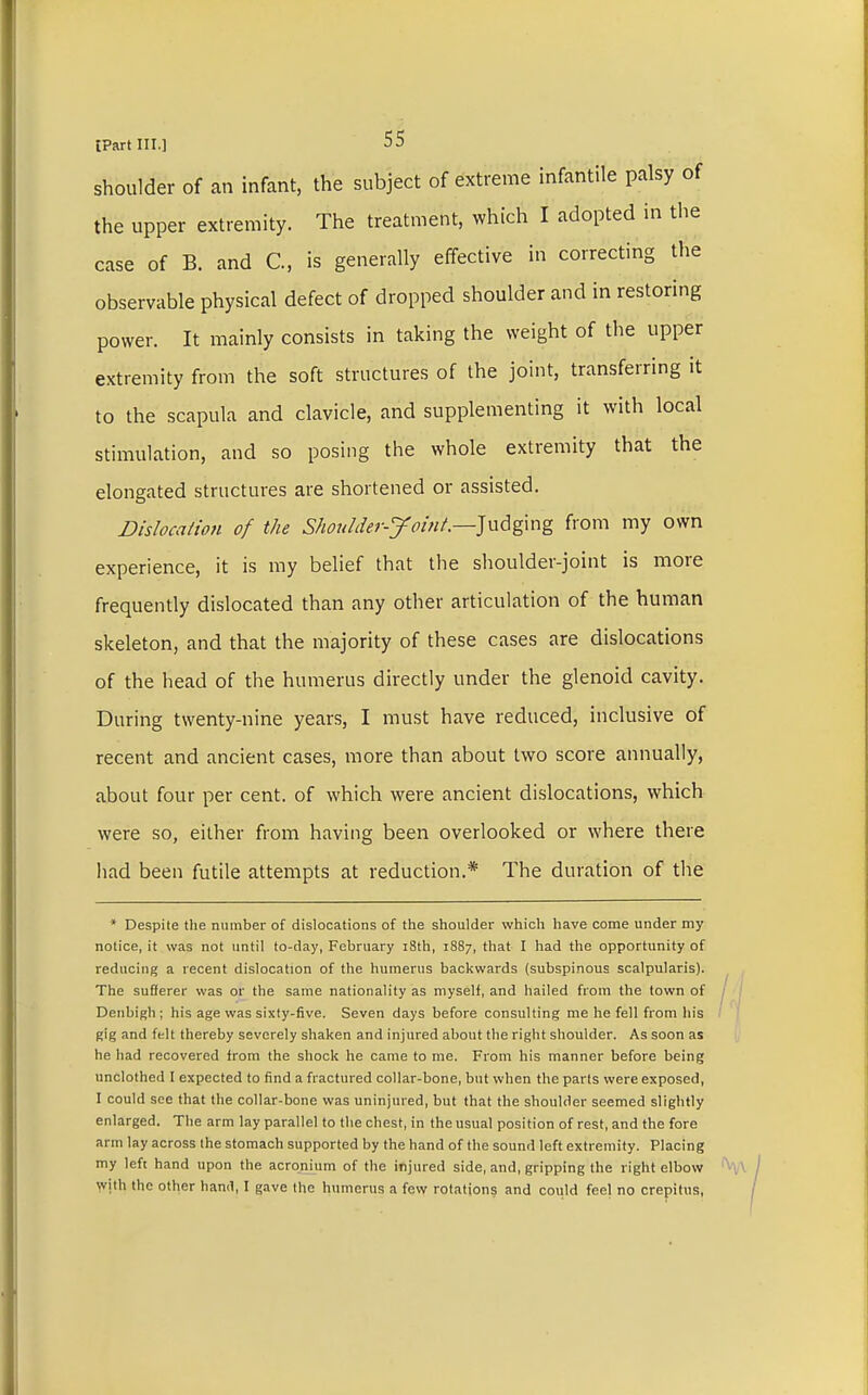 shoulder of an infant, the subject of extreme infantile palsy of the upper extremity. The treatment, which I adopted in the case of B. and C, is generally effective in correcting the observable physical defect of dropped shoulder and in restoring power. It mainly consists in taking the weight of the upper extremity from the soft structures of the joint, transferring it to the scapula and clavicle, and supplementing it with local stimulation, and so posing the whole extremity that the elongated structures are shortened or assisted. Dislocation of the Shoulder-Joint.—Judging from my own experience, it is my belief that the shoulder-joint is more frequently dislocated than any other articulation of the human skeleton, and that the majority of these cases are dislocations of the head of the humerus directly under the glenoid cavity. During twenty-nine years, I must have reduced, inclusive of recent and ancient cases, more than about two score annually, about four per cent, of which were ancient dislocations, which were so, either from having been overlooked or where there had been futile attempts at reduction.* The duration of the * Despite the number of dislocations of the shoulder which have come under my notice, it was not until to-day, February 18th, 1887, that I had the opportunity of reducing a recent dislocation of the humerus backwards (subspinous scalpularis). The sufferer was or the same nationality as myself, and hailed from the town of Denbigh; his age was sixty-five. Seven days before consulting me he fell from his gig and felt thereby severely shaken and injured about the right shoulder. As soon as he had recovered from the shock he came to me. From his manner before being unclothed I expected to find a fractured collar-bone, but when the parts were exposed, I could see that the collar-bone was uninjured, but that the shoulder seemed slightly enlarged. The arm lay parallel to the chest, in the usual position of rest, and the fore arm lay across the stomach supported by the hand of the sound left extremity. Placing my left hand upon the acronium of the injured side, and, gripping the right elbow with the other hand, I gave the humerus a few rotations and could feel no crepitus,