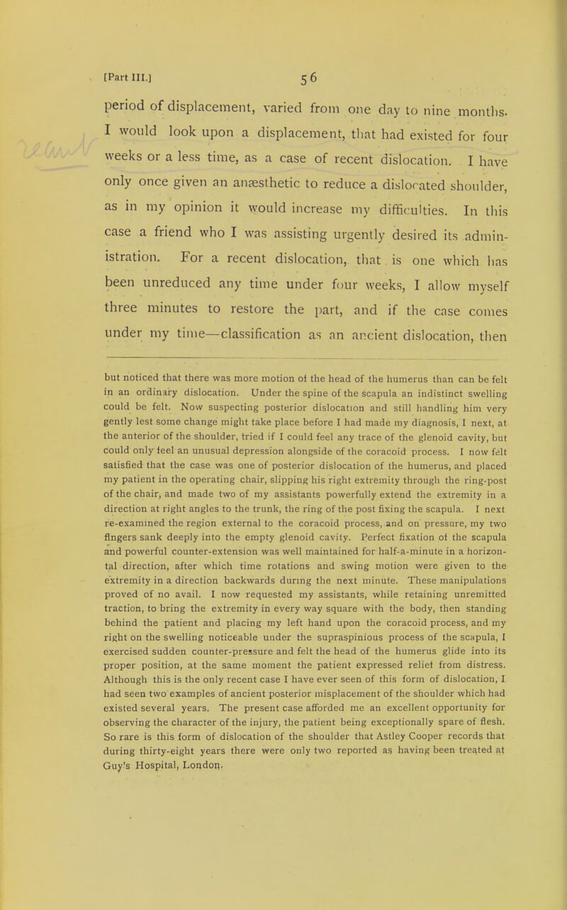 period of displacement, varied from one day to nine months. I would look upon a displacement, that had existed for four weeks or a less time, as a case of recent dislocation. I have only once given an anaesthetic to reduce a dislocated shoulder, as in my opinion it would increase my difficulties. In this case a friend who I was assisting urgently desired its admin- istration. For a recent dislocation, that is one which has been unreduced any time under four weeks, I allow myself three minutes to restore the part, and if the case comes under my time—classification as an ancient dislocation, then but noticed that there was more motion of the head of the humerus than can be felt in an ordinary dislocation. Under the spine of the scapula an indistinct swelling could be felt. Now suspecting posterior dislocation and still handling him very gently lest some change might take place before I had made my diagnosis, I next, at the anterior of the shoulder, tried if I could feel any trace of the glenoid cavity, but could only feel an unusual depression alongside of the coracoid process. I now felt satisfied that the case was one of posterior dislocation of the humerus, and placed my patient in the operating chair, slipping his right extremity through the ring-post of the chair, and made two of my assistants powerfully extend the extremity in a direction at right angles to the trunk, the ring of the post fixing the scapula. I next re-examined the region external to the coracoid process, and on pressure, my two fingers sank deeply into the empty glenoid cavity. Perfect fixation of the scapula and powerful counter-extension was well maintained for half-a-minute in a horizon- tal direction, after which time rotations and swing motion were given to the extremity in a direction backwards during the next minute. These manipulations proved of no avail. I now requested my assistants, while retaining unremitted traction, to bring the extremity in every way square with the body, then standing behind the patient and placing my left hand upon the coracoid process, and my right on the swelling noticeable under the supraspinious process of the scapula, I exercised sudden counter-pressure and felt the head of the humerus glide into its proper position, at the same moment the patient expressed relief from distress. Although this is the only recent case I have ever seen of this form of dislocation, I had seen two examples of ancient posterior misplacement of the shoulder which had existed several years. The present case afforded me an excellent opportunity for observing the character of the injury, the patient being exceptionally spare of flesh. So rare is this form of dislocation of the shoulder that Astlcy Cooper records that during thirty-eight years there were only two reported as having been treated at Guy's Hospital, London.