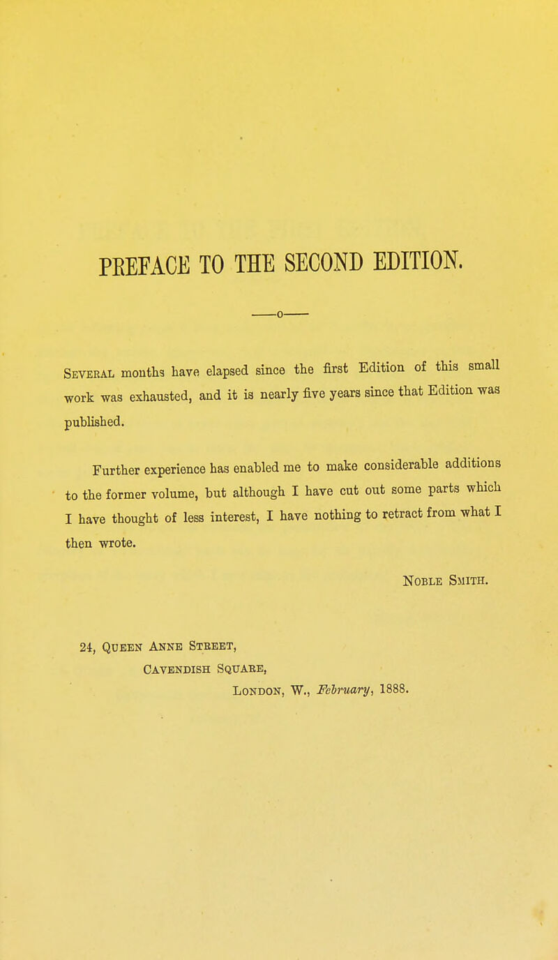 PEEFACE TO THE SECOND EDITION. Several months have elapsed since the first Edition of this small work was exhausted, and it is nearly five years since that Edition was published. Further experience has enabled me to make considerable additions to the former volume, but although I have cut out some parts which I have thought of less interest, I have nothing to retract from what I then wrote. Noble Smith. 24, Queen Anne Street, Cavendish Square, London, W., February, 1888.