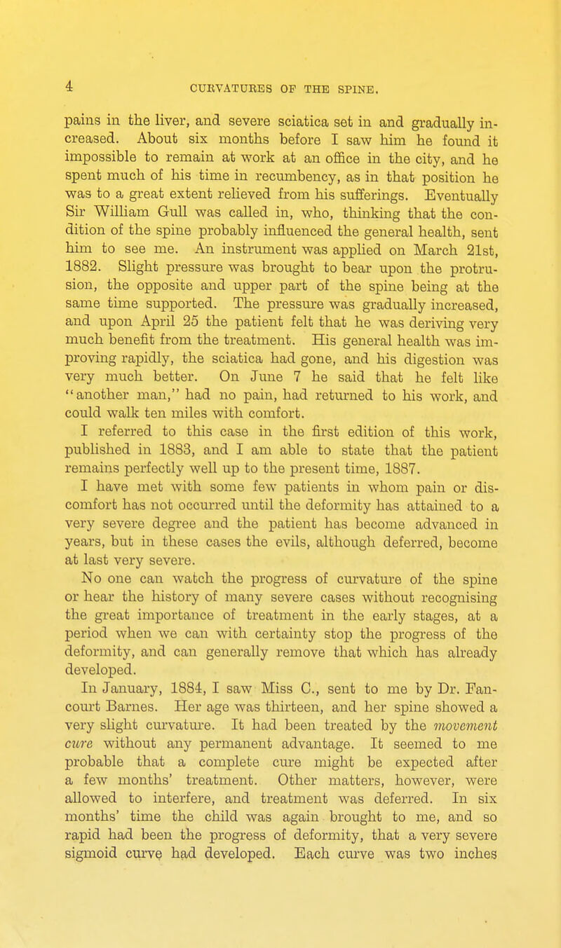 pains in the liver, and severe sciatica set in and gradually in- creased. About six months before I saw him he found it impossible to remain at work at an office in the city, and he spent much of his time in recumbency, as in that position he was to a great extent relieved from his sufferings. Eventually Sir William Gull was called in, who, thinking that the con- dition of the spine probably influenced the general health, sent him to see me. An instrument was applied on March 21st, 1882. Slight pressure was brought to bear upon the protru- sion, the opposite and upper part of the spine being at the same time supported. The pressure was gradually increased, and upon April 25 the patient felt that he was deriving very much benefit from the treatment. His general health was im- proving rapidly, the sciatica had gone, and his digestion was very much better. On June 7 he said that he felt like another man, had no pain, had returned to his work, and could walk ten miles with comfort. I referred to this case in the first edition of this work, published in 1883, and I am able to state that the patient remains perfectly well up to the present time, 1887. I have met with some few patients in whom pain or dis- comfort has not occurred until the deformity has attained to a very severe degree and the patient has become advanced in years, but in these cases the evils, although deferred, become at last very severe. No one can watch the progress of curvature of the spine or hear the history of many severe cases without recognising the great importance of treatment in the early stages, at a period when we can with certainty stop the progress of the deformity, and can generally remove that which has already developed. In January, 1884, I saw Miss C, sent to me by Dr. Fan- court Barnes. Her age was thirteen, and her spine showed a very slight curvature. It had been treated by the movement cure without any permanent advantage. It seemed to me probable that a complete cure might be expected after a few months' treatment. Other matters, however, were allowed to interfere, and treatment was deferred. In six months' time the child was again brought to me, and so rapid had been the progress of deformity, that a very severe sigmoid curve had developed. Each curve was two inches