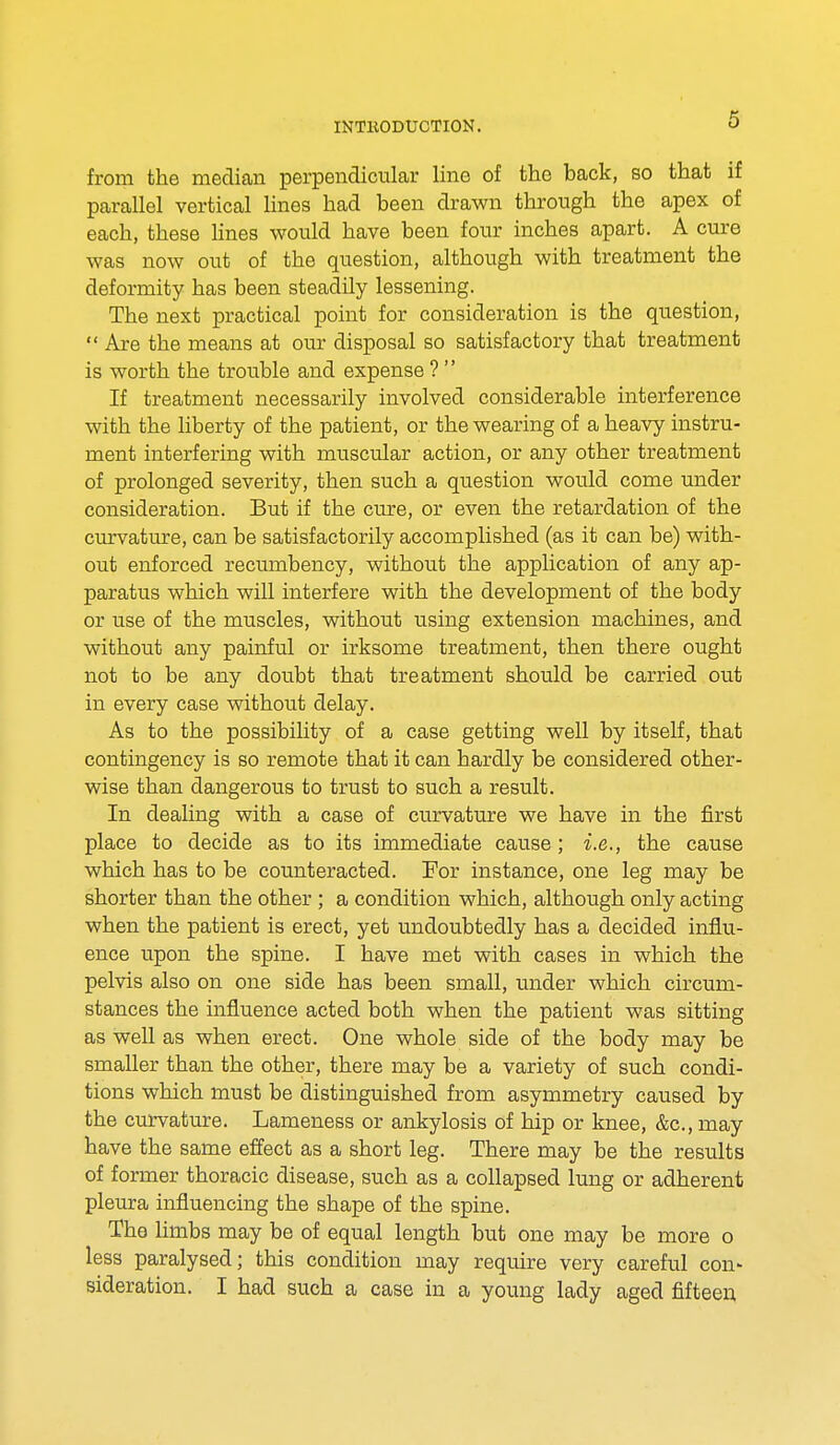 from the median perpendicular line of the back, so that if parallel vertical lines had been drawn through the apex of each, these lines would have been four inches apart. A cure was now out of the question, although with treatment the deformity has been steadily lessening. The next practical point for consideration is the question,  Are the means at our disposal so satisfactory that treatment is worth the trouble and expense ?  If treatment necessarily involved considerable interference with the liberty of the patient, or the wearing of a heavy instru- ment interfering with muscular action, or any other treatment of prolonged severity, then such a question would come under consideration. But if the cure, or even the retardation of the curvature, can be satisfactorily accomplished (as it can be) with- out enforced recumbency, without the application of any ap- paratus which will interfere with the development of the body or use of the muscles, without using extension machines, and without any painful or irksome treatment, then there ought not to be any doubt that treatment should be carried out in every case without delay. As to the possibility of a case getting well by itself, that contingency is so remote that it can hardly be considered other- wise than dangerous to trust to such a result. In dealing with a case of curvature we have in the first place to decide as to its immediate cause ; i.e., the cause which has to be counteracted. For instance, one leg may be shorter than the other ; a condition which, although only acting when the patient is erect, yet undoubtedly has a decided influ- ence upon the spine. I have met with cases in which the pelvis also on one side has been small, under which circum- stances the influence acted both when the patient was sitting as well as when erect. One whole side of the body may be smaller than the other, there may be a variety of such condi- tions which must be distinguished from asymmetry caused by the curvature. Lameness or ankylosis of hip or knee, &c, may have the same effect as a short leg. There may be the results of former thoracic disease, such as a collapsed lung or adherent pleura influencing the shape of the spine. The limbs may be of equal length but one may be more o less paralysed; this condition may require very careful con- sideration. I had such a case in a young lady aged fifteen