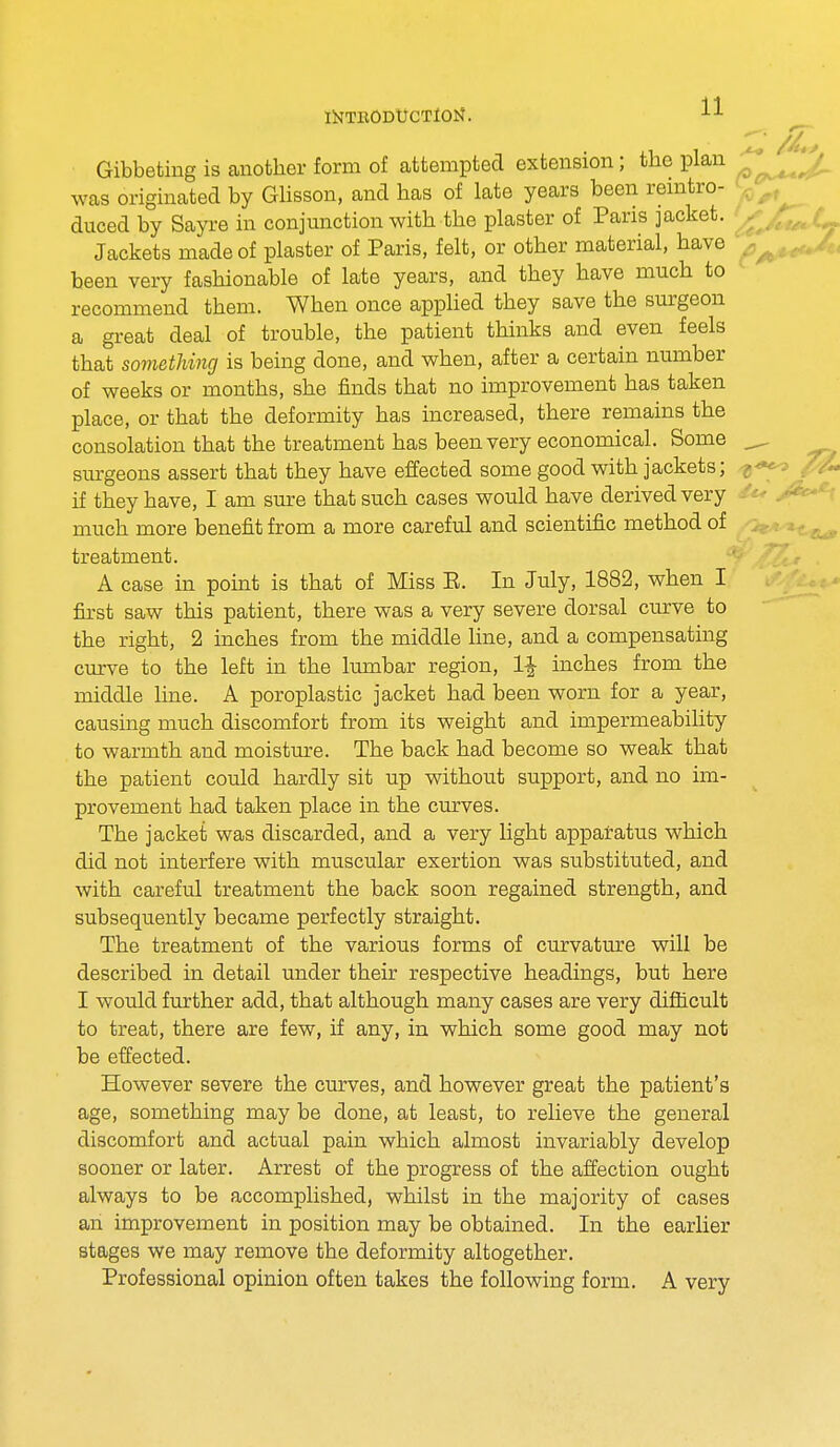 Gibbeting is another form of attempted extension; the plan was originated by Glisson, and has of late years been reintro- duced by Sayre in conjunction with the plaster of Paris jacket. Jackets made of plaster of Paris, felt, or other material, have been very fashionable of late years, and they have much to recommend them. When once applied they save the surgeon a great deal of trouble, the patient thinks and even feels that something is being done, and when, after a certain number of weeks or months, she finds that no improvement has taken place, or that the deformity has increased, there remains the consolation that the treatment has been very economical. Some ^, surgeons assert that they have effected some good with jackets; if they have, I am sure that such cases would have derived very • much more benefit from a more careful and scientific method of treatment. A case in point is that of Miss E. In July, 1882, when I first saw this patient, there was a very severe dorsal curve to the right, 2 inches from the middle line, and a compensating curve to the left in the lumbar region, 1\ inches from the middle line. A poroplastic jacket had been worn for a year, causing much discomfort from its weight and impermeability to warmth and moisture. The back had become so weak that the patient could hardly sit up without support, and no im- provement had taken place in the curves. The jacket was discarded, and a very light apparatus which did not interfere with muscular exertion was substituted, and with careful treatment the back soon regained strength, and subsequently became perfectly straight. The treatment of the various forms of curvature will be described in detail under their respective headings, but here I would further add, that although many cases are very difficult to treat, there are few, if any, in which some good may not be effected. However severe the curves, and however great the patient's age, something may be done, at least, to relieve the general discomfort and actual pain which almost invariably develop sooner or later. Arrest of the progress of the affection ought always to be accomplished, whilst in the majority of cases an improvement in position may be obtained. In the earlier- stages we may remove the deformity altogether. Professional opinion often takes the following form. A very