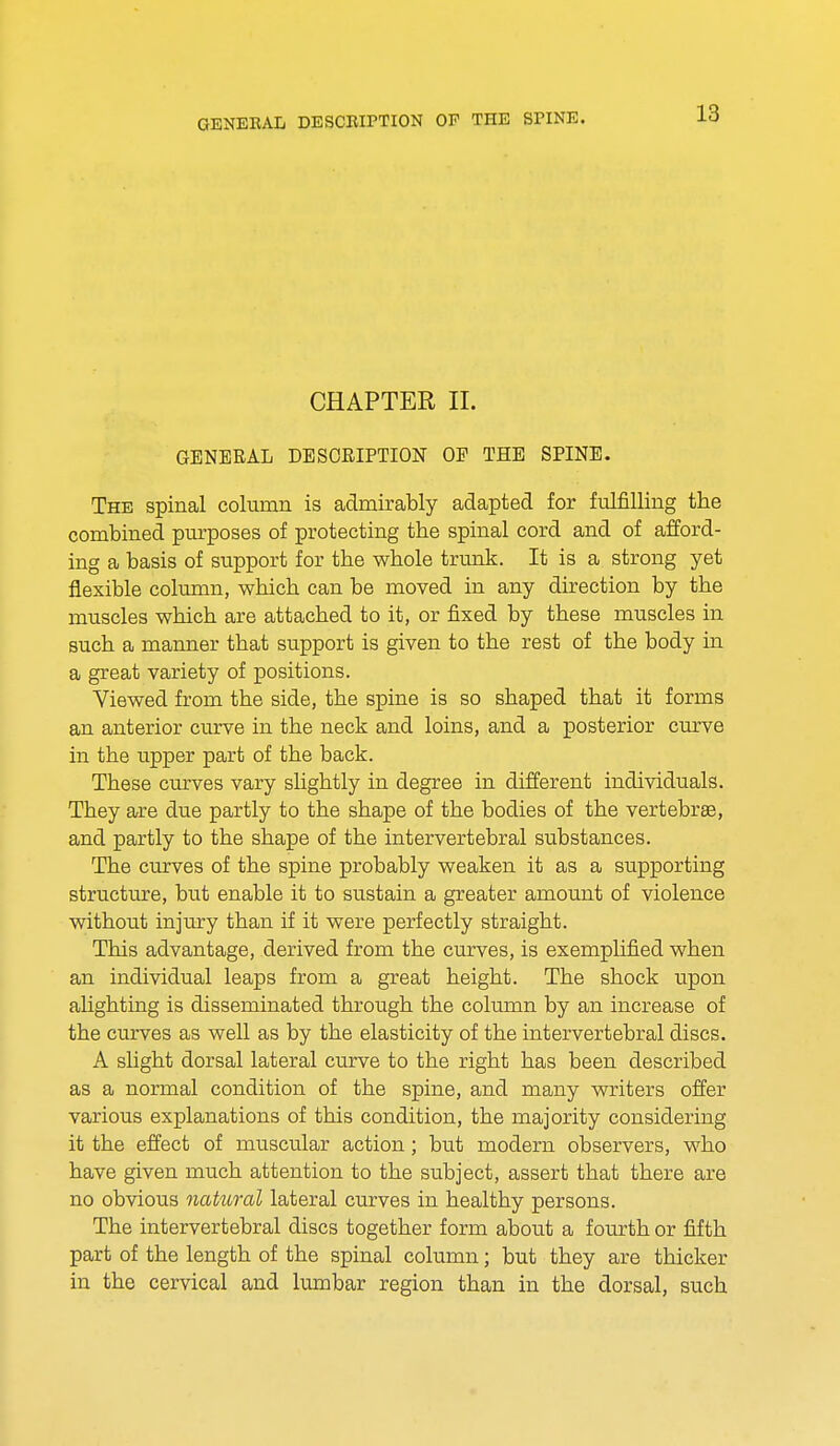 CHAPTER II. GENERAL DESCRIPTION OF THE SPINE. The spinal column is admirably adapted for fulfilling the combined purposes of protecting the spinal cord and of afford- ing a basis of support for the whole trunk. It is a strong yet flexible column, which can be moved in any direction by the muscles which are attached to it, or fixed by these muscles in such a manner that support is given to the rest of the body in a great variety of positions. Viewed from the side, the spine is so shaped that it forms an anterior curve in the neck and loins, and a posterior curve in the upper part of the back. These curves vary slightly in degree in different individuals. They are due partly to the shape of the bodies of the vertebrae, and partly to the shape of the intervertebral substances. The curves of the spine probably weaken it as a supporting structure, but enable it to sustain a greater amount of violence without injury than if it were perfectly straight. This advantage, derived from the curves, is exemplified when an individual leaps from a great height. The shock upon alighting is disseminated through the column by an increase of the curves as well as by the elasticity of the intervertebral discs. A slight dorsal lateral curve to the right has been described as a normal condition of the spine, and many writers offer various explanations of this condition, the majority considering it the effect of muscular action; but modern observers, who have given much attention to the subject, assert that there are no obvious natural lateral curves in healthy persons. The intervertebral discs together form about a fourth or fifth part of the length of the spinal column; but they are thicker in the cervical and lumbar region than in the dorsal, such