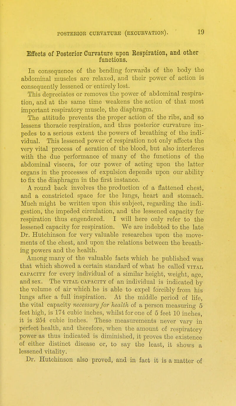 Effects of Posterior Curvature upon Respiration, and other functions. In consequence of the bending forwards of the body the abdominal muscles are relaxed, and their power of action is consequently lessened or entirely lost. This depreciates or removes the power of abdominal respira- tion, and at the same time weakens the action of that most important respiratory muscle, the diaphragm. The attitude prevents the proper action of the ribs, and so lessens thoracic respiration, and thus posterior curvature im- pedes to a serious extent the powers of breathing of the indi- vidual. This lessened power of respiration not only affects the very vital process of aeration of the blood, but also interferes with the due performance of many of the functions of the abdominal viscera, for our power of acting upon the latter organs in the processes of expulsion depends upon our ability to fix the diaphragm in the first instance. A round back involves the production of a flattened chest, and a constricted space for the lungs, heart and stomach. Much might be written upon this subject, regarding the indi- gestion, the impeded circulation, and the lessened capacity for respiration thus engendered. I will here only refer to the lessened capacity for respiration. We are indebted to the late Dr. Hutchinson for very valuable researches upon the move- ments of the chest, and upon the relations between the breath- ing powers and the health. Among many of the valuable facts which he published was that which showed a certain standard of what he called vital capacity for every individual of a similar height, weight, age, and sex. The vital capacity of an individual is indicated by the volume of air which he is able to expel forcibly from his lungs after a full inspiration. At the middle period of life, the vital capacity necessary for health of a person measuring 5 feet high, is 174 cubic inches, whilst for one of 5 feet 10 inches, it is 254 cubic inches. These measurements never vary in perfect health, and therefore, when the amount of respiratory power as thus indicated is diminished, it proves the existence of either distinct disease or, to say the least, it shows a lessened vitality. Dr. Hutchinson also proved, and in fact it is a matter of