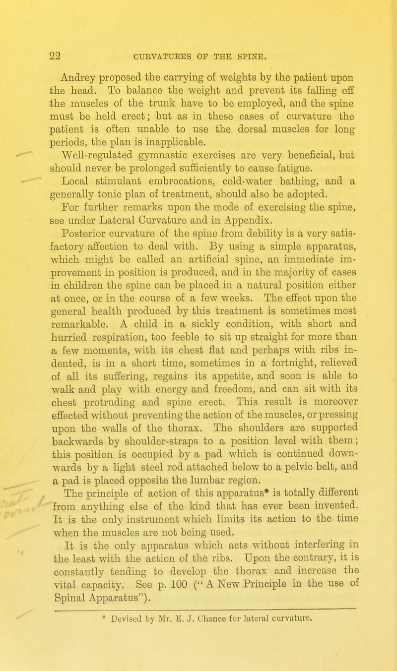 Andrey proposed the carrying of weights by the patient upon the head. To balance the weight and prevent its falling off the muscles of the trunk have to be employed, and the spine must be held erect; but as in these cases of curvature the patient is often unable to use the dorsal muscles for long periods, the plan is inapplicable. Well-regulated gymnastic exercises are very beneficial, but should never be prolonged sufficiently to cause fatigue. Local stimulant embrocations, cold-water bathing, and a generally tonic plan of treatment, should also be adopted. For further remarks upon the mode of exercising the spine, see under Lateral Curvature and in Appendix. Posterior curvature of the spine from debility is a very satis- factory affection to deal with. By using a simple apparatus, which might be called an artificial spine, an immediate im- provement in position is produced, and in the majority of cases in children the spine can be placed in a natural position either at once, or in the course of a few weeks. The effect upon the general health produced by this treatment is sometimes most remarkable. A child in a sickly condition, with short and hurried respiration, too feeble to sit up straight for more than a few moments, with its chest flat and perhaps with ribs in- dented, is in a short time, sometimes in a fortnight, relieved of all its suffering, regains its appetite, and soon is able to walk and play with energy and freedom, and can sit with its chest protruding and spine erect. This result is moreover effected without preventing the action of the muscles, or pressing upon the walls of the thorax. The shoulders are supported backwards by shoulder-straps to a position level with them; this position is occupied by a pad which is continued down- wards by a light steel rod attached below to a pelvic belt, and a pad is placed opposite the lumbar region. The principle of action of this apparatus* is totally different from anything else of the kind that has ever been invented. It is the only instrument which limits its action to the time when the muscles are not being used. It is the only apparatus which acts without interfering in the least with the action of the ribs. Upon the contrary, it is constantly tending to develop the thorax and increase the vital capacity. See p. 100 ( A New Principle in the use of Spinal Apparatus). * Devised by Mr. 1£. J. Chance for lateral curvature.
