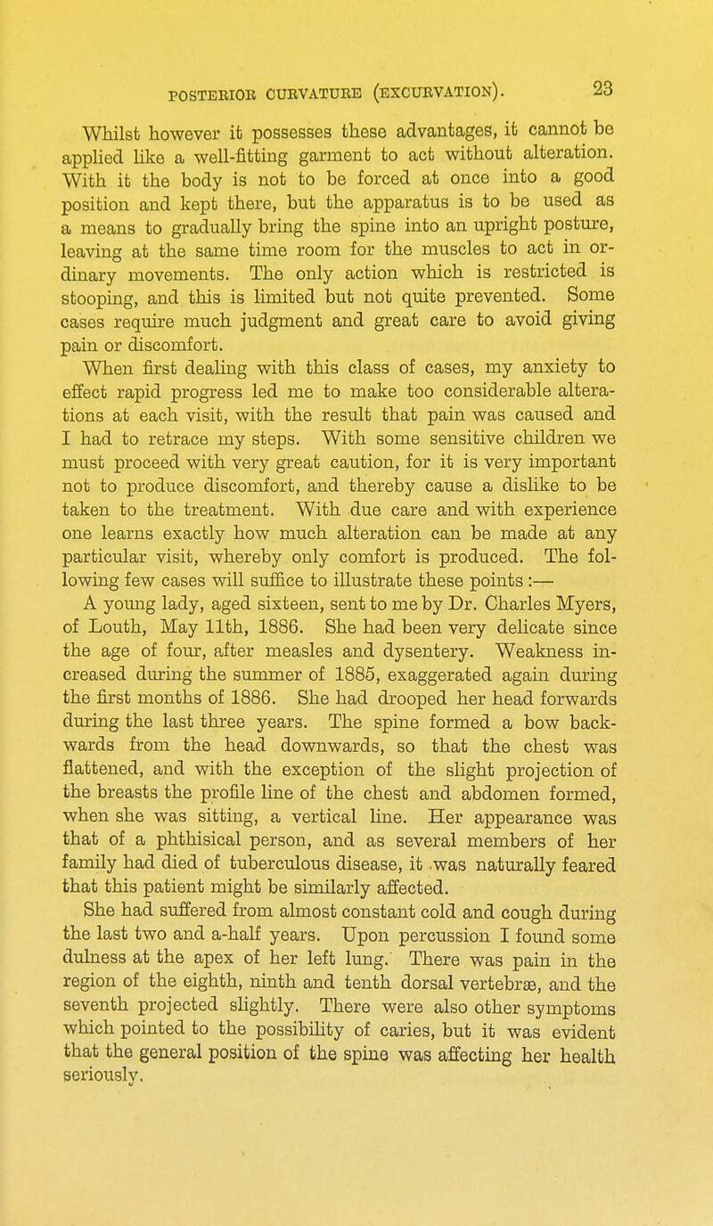 Whilst however it possesses these advantages, it cannot bo applied like a well-fitting garment to act without alteration. With it the body is not to be forced at once into a good position and kept there, but the apparatus is to be used as a means to gradually bring the spine into an upright posture, leaving at the same time room for the muscles to act in or- dinary movements. The only action which is restricted is stooping, and this is limited but not quite prevented. Some cases require much judgment and great care to avoid giving pain or discomfort. When first dealing with this class of cases, my anxiety to effect rapid progress led me to make too considerable altera- tions at each visit, with the result that pain was caused and I had to retrace my steps. With some sensitive children we must proceed with very great caution, for it is very important not to produce discomfort, and thereby cause a dislike to be taken to the treatment. With due care and with experience one learns exactly how much alteration can be made at any particular visit, whereby only comfort is produced. The fol- lowing few cases will suffice to illustrate these points:— A young lady, aged sixteen, sent to me by Dr. Charles Myers, of Louth, May 11th, 1886. She had been very delicate since the age of four, after measles and dysentery. Weakness in- creased during the summer of 1885, exaggerated again during the first months of 1886. She had drooped her head forwards during the last three years. The spine formed a bow back- wards from the head downwards, so that the chest was flattened, and with the exception of the slight projection of the breasts the profile line of the chest and abdomen formed, when she was sitting, a vertical line. Her appearance was that of a phthisical person, and as several members of her family had died of tuberculous disease, it .was naturally feared that this patient might be similarly affected. She had suffered from almost constant cold and cough during the last two and a-half years. Upon percussion I found some dulness at the apex of her left lung. There was pain in the region of the eighth, ninth and tenth dorsal vertebra, and the seventh projected slightly. There were also other symptoms which pointed to the possibility of caries, but it was evident that the general position of the spine was affecting her health seriously.