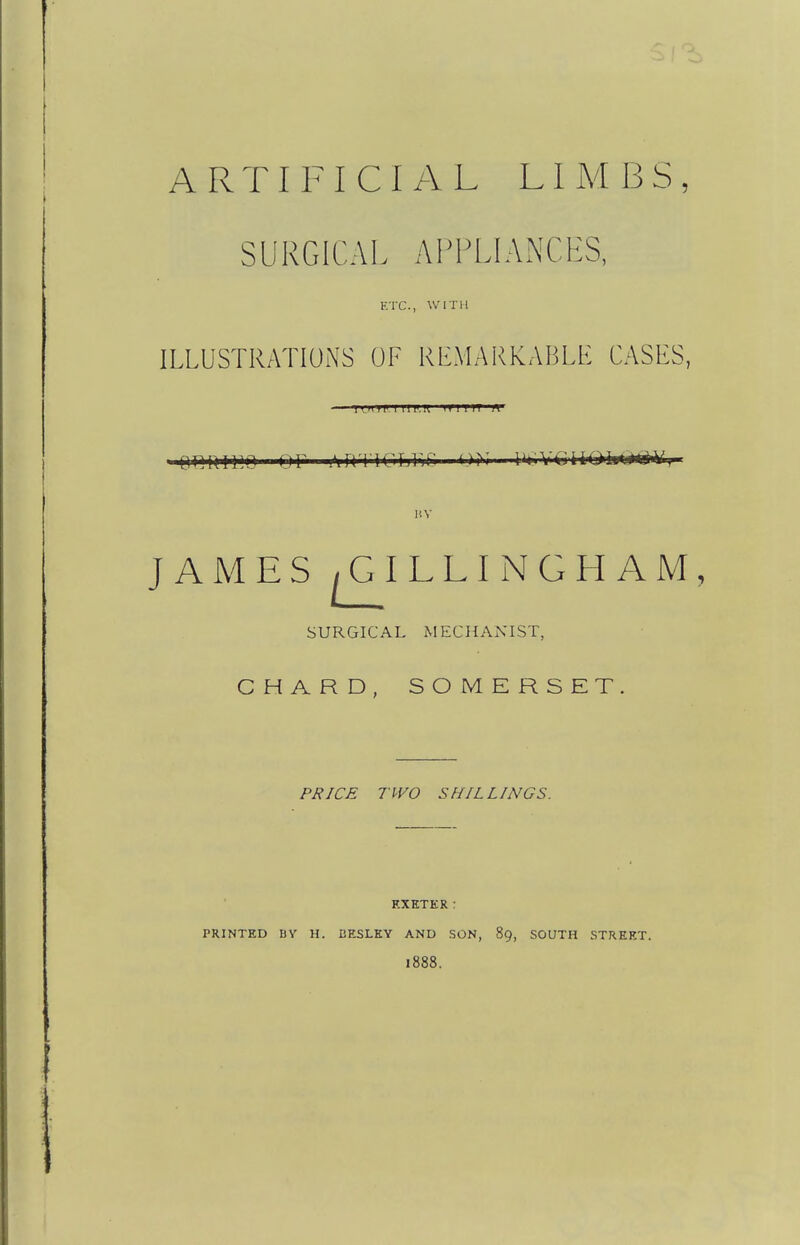 ARTIFICIAL LI M 13 S , SURGICAL APPLIANCES, ETC., WITH ILLUSTRATIONS OF RLMARKABLE CASES, ll,MI|i.l IIP.R H I I IT R' omxiiio or I'lrrriC'Tji'jr. —ii*.vcti.Oi»c»t^, JAMES ^ILLINGHAM, SURGICAL MECHANIST, CHARD, SOMERSET. PRICE TWO SHILLINGS. F.XKTER : PRINTED BY H. BESLKY AND SON, 89, SOUTH STREET. 1888.
