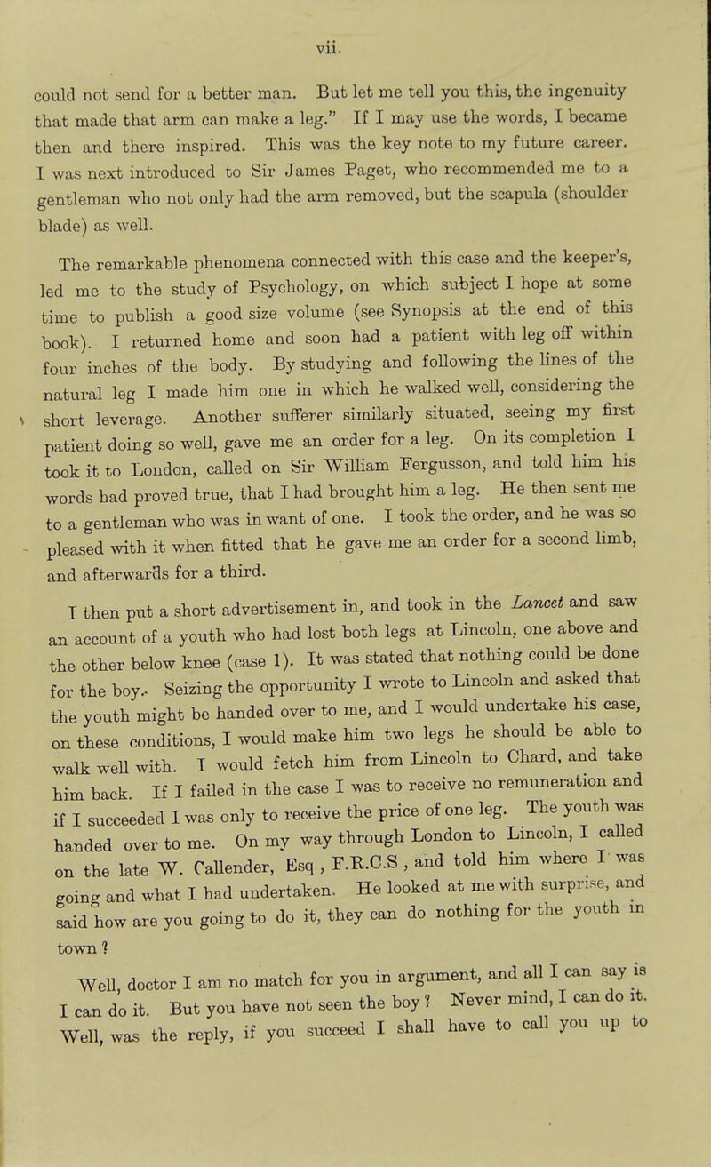 vu. could not send for a better man. But let me tell you this, the ingenuity that made that arm can make a leg. If I may use the words, I became then and there inspired. This was the key note to my future career. I was next introduced to Sir James Paget, who recommended me to a gentleman who not only had the arm removed, but the scapula (shoulder blade) as well. The remarkable phenomena connected with this case and the keeper's, led me to the study of Psychology, on which subject I hope at some time to publish a good size volume (see Synopsis at the end of this book). I returned home and soon had a patient with leg off within four inches of the body. By studying and following the lines of the natural leg I made him one in which he walked well, considering the short leverage. Another sufferer similarly situated, seeing my fii-st patient doing so weU, gave me an order for a leg. On its completion I took it to London, called on Sir William Pergusson, and told him his words had proved true, that I had brought him a leg. He then sent me to a gentleman who was in want of one. I took the order, and he was so pleased with it when fitted that he gave me an order for a second limb, and afterwards for a third. I then put a short advertisement in, and took in the Lancet and saw an account of a youth who had lost both legs at Lincoln, one above and the other below knee (case 1). It was stated that nothing could be done for the boy.. Seizing the opportunity I ^va-ote to Lincoln and asked that the youth might be handed over to me, and I would undertake his case, on these conditions, I would make him two legs he should be able to walk weU with. I would fetch him from Lincoln to Chard, and take him back If I failed in the case I was to receive no remuneration and if I succeeded I was only to receive the price of one leg. The youth waB handed over to me. On my way through London to Lincoln, I called on the late W. CaUender, Esq , P.P.C.S , and told him where I was going and what I had undertaken. He looked at me with surprise, and Lid how are you going to do it, they can do nothing for the youth m town ? Well doctor I am no match for you in argument, and all I can say is I can do it. But you have not seen the boy? Never mind, I can do it. Well, was the reply, if you succeed I shall have to call you up to