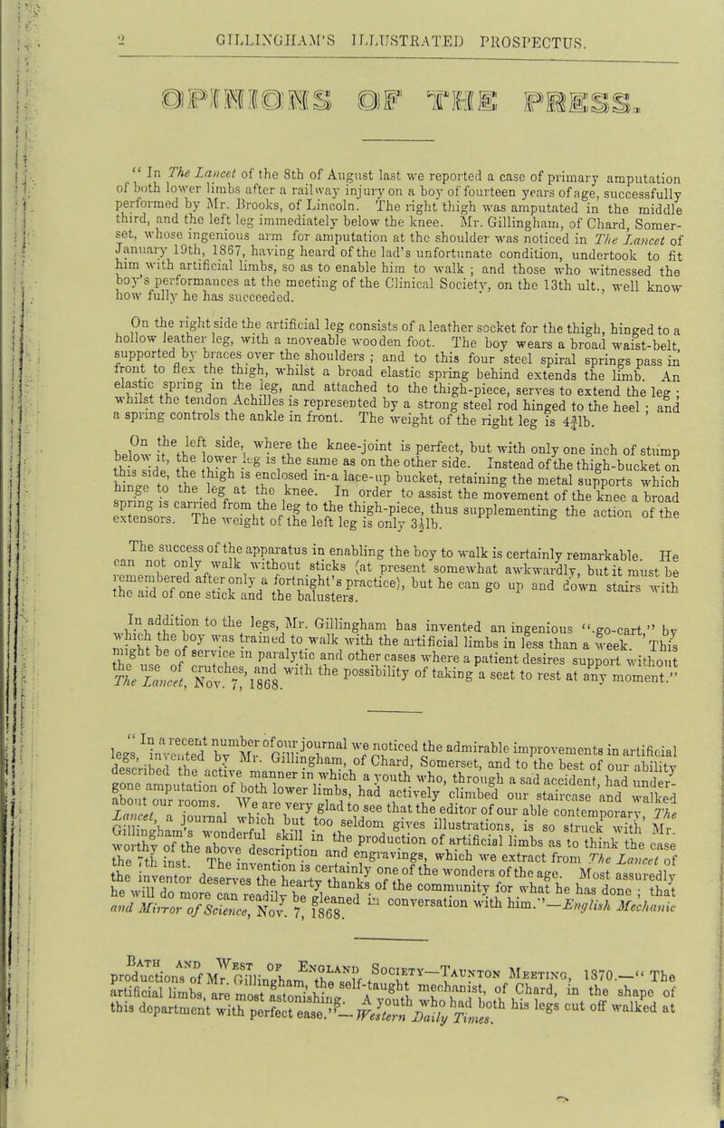  In The Lmicet of the 8th of August last we reported a case of primary amputation of both lower limbs after a railway injury on a boy of fourteen years of age, successfully peHormed by Mr. Brooks, of Lincoln, the right thigh was amputated in the middle third, and the left leg immediately below the knee. Mr. Gillingham, of Cliard, Somer- set, whose ingenious arm for amputation at the shoulder was noticed in The Lancet of January lOth, 1857, having heard of the lad's unfortunate condition, undertook to fit him with artificial limbs, so as to enable him to walk ; and those who witnessed the boy's performances at the meeting of the Clinical Society, on the 13th ult., well know how fully he has succeeded. On the right side the artificial leg consists of a leather socket for the thigh, hinged to a hollow leather leg, with a moveable wooden foot. The boy wears a broad waist-belt supported by braces over the shoulders ; and to this four steel spiral springs pass in front to flex the thigh, whilst a broad elastic spring behind extends the limb An elastic spring m the leg, and attached to the thigh-piece, serves to extend the leg ; whilst the tendon Achilles is represented by a strong steel rod hinged to the heel • and a spring controls the ankle in front. The weight of the right leg is 4jlh. below !f'fllfl'''''i ^vhere the knee-joint is perfect, hut with only one inch of stump tht %l -^ ^^^^^^^^^ °fthigh-bucket on 2nl t ' \ I' T^T^ m-a lace-up bucket, retaining the metal supports M-hich hinge to the_ leg at the knee. In order to assist the movement of the knee a broad spring IS carried from the leg to the thigh-piece, thus supplementing the action of™S extensors. The weight of the left leg is only 3|lb. e acuon oi tne The success of the apparatus in enabling the boy to walk is certainly remarkable. He can not only walk without sticks (at present somewhat awkwardly, but it must be remembered after only a fortnight's practice), but he can go up and do'wn stairs with the aid of one stick and the balusters. M^^'^T H^^}^^-- Gillingham has invented an ingenious .go-cart, by m?^S£ trained to walk with the artificial limbs in less than a 5eek. Th^ tT/nf '7^ '''^^ ^^'^-^ ^ P^<i«^^t desires support withou le<.s ^invc^'te? ITm cmtr^ ''^'f^f'^' admirable improvements in artificial -1 1 J Gillingham, of Chard, Somerset, and to the best of our ihilitv ^onTSutaU^n^iFbo^; low r'- ^ --^ itl ! B^n^^ p-^- ^^ssus-t£k i i £ he will rln n nrf l tfte fieaity thanks of the community for n-hat he has done • that ): t^,T' ^-^ ^ion wk him.-^.,..;.T.;.s pro'^d'JcLnromySinTham^Te'^^^^^ Socibtv-T.vkxok Mbbtixo, 1870.-« The artificial limbs ave mo^tSir^d^^ «^ '^^='-<^. i° the shape of this dopartmen\^;^trptSrj:t.^J2^^^^^^^^ ^^^^ cut off wa/ed at