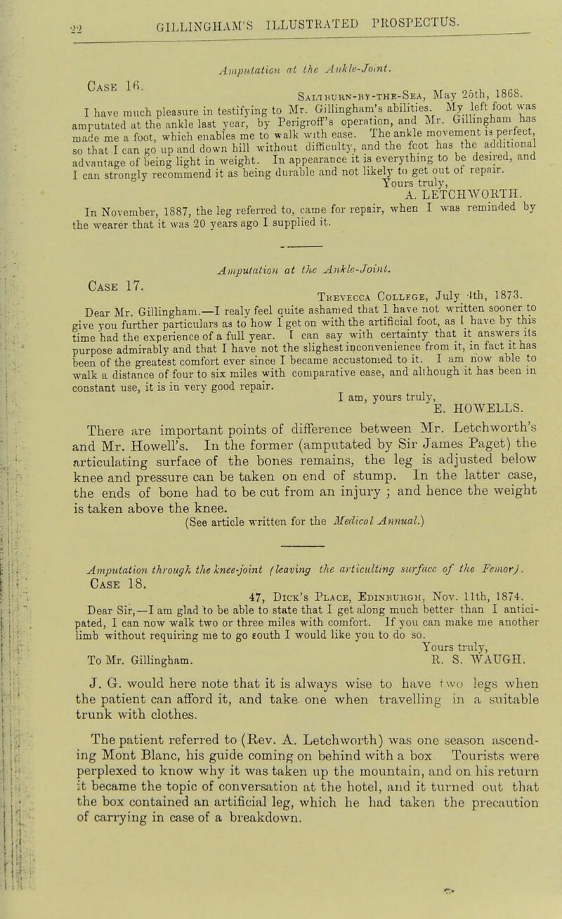 Amputaticn nt the Ankle-Joitit. Case SAL-inuKN-hv-THE-SEA, May 25tli, 1868. I have much pleasure iu testifying to Mr. Gillingham's abilities My left foot ^vas amrutated at the ankle last year, by Perigroff's operation, and Mr. G.llingham has made me a foot, which enables me to walk with ease. The ankle movement h pe- fect so that lean go up and down hill without difficulty, and the foot has the additional advantage of being light in weight. In appearance it is everything to be desired, and I can stron-ly recommend it as being durable and not likely to get out of repair. Yours truly, A. LETCH WORTH. In November, 1887, the leg referred to, came for repair, when I was reminded by the wearer that it was 20 years ago I supplied it. Ai)iputatioH at the Ankle-Joint. Case 17. , , o o Tkevecca College, July 'Ith, 1873. Dear Mr. Gillingham.—I realy feel quite ashamed that I have not written sooner to give you further particulars as to how 1 get on with the artificial foot, as I have by this time had the experience of a full year. I can say wdth certainty that it answers Us purpose admirably and that I have not the slighest inconvenience from it, in fact it has been of the greatest comfort ever since I became accustomed to it. I am now able to walk a distance of four to six miles with comparative ease, and although it has been in constant use, it is in very good repair. I am, yours truly, E. HOWELLS. There are important points of difference between Mr. Letchworth's and Mr. Howell's. In the former (amputated by Sir James Paget) the articulating surface of the bones remains, the leg is adjusted below knee and pressure can be taken on end of stump. In the latter case, the ends of bone had to be cut from an injury ; and hence the weight is taken above the knee. (See article written for the Medical Annual.) Amputation through the knee-joint (leaving the avt icultinr/ surface of the FemorJ. Case 18. 47, Dick's Place, Edinkuhoh, Nov. 11th, 1874. Dear Sir,—I am glad to be able to state that I get along much better than I antici- pated, I can now walk two or three miles with comfort. If you can make me another limb without requiring me to go Eouth I would like you to do so. Yours truly, To Mr. Gillingham. R. S. WAUGH. J. G. would here note that it is always wise to have two legs when the patient can afford it, and take one when travelling in a suitable trunk with clothes. The patient referred to (Rev. A. Letchworth) was one season a.scend- ing Mont Blanc, his guide coming on behind with a box Tourists were perplexed to know why it was taken up the mountain, and on his return it became the topic of converstxtion at the hotel, and it turned out that the box contained an artificial leg, which he had taken the precaution of carrying in case of a breakdown.