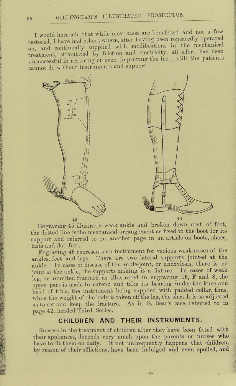 I would here add that while most cases are benefitted and not a few restored, I have had others where, after having been repeatedly operated on and continually supplied with modifications in the mechanical treatment, stimulated by friction and electricity, all effort has been unsuccessful in restoring or even improving the feet; still the patients cannot do without instruments and support. 45 46 Engraving 45 illustrates weak ankle and broken down arch of foot, the dotted line is the mechanical arrangement as fixed in the boot for its support and referred to on another page in an article on boots, shoes, lasts and flat feet. Engraving 46 represents an instrument for various weaknesses of the ankles, feet and legs There are two lateral supports jointed at the ankle. In cases of disease of the ankle-joint, or anchylosis, there is no joint at the ankle, the supports making it a fixture. In cases of weak leg, or ununited fracture, as illustrated in engraving 16, F and 8, the upper part is made to extend and take its bearing under the knee and heail of tibia, the instrument being supplied with padded collar, thus, while the weight of the body is taken off the leg, the sheath is so adjusted as to set and keej) the fracture. As in S. Bear's case, referred to in page 42, headed Third Series. CHILDREN AND THEIR INSTRUMENTS. Success in the treatment of children after they have been fitted with their appliances, depends very much upon the parents or nurses who have to fit them on daily. It not unfrequently happens that children, by reason of their afflictions, have been indulged and even spoiled, and