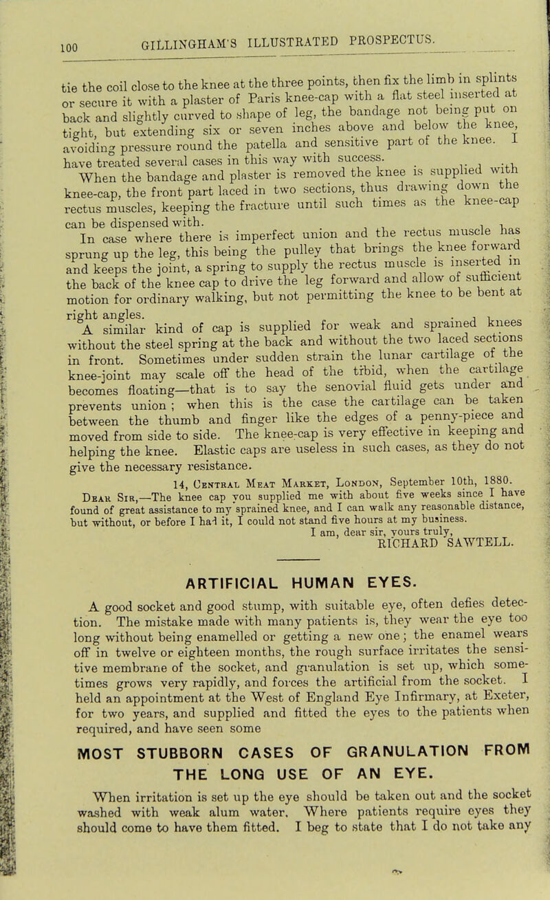 tie the coil close to the knee at the three points, then fix the limb m spl nts or secure it with a plaster of Paris knee-cap with a flat steel inserted at back and slightly curved to shape of leg the bandage not being put on tight, but extending six or seven inches above and below the knee avoiding pressure round the patella and sensitive part of the knee. 1 have treated several cases in this way with success. vi -fi. When the bandage and plaster is removed the knee is suppbed with knee-cap, the front part laced in two sections, thus drawing down the rectus muscles, keeping the fracture until such times as the knee-cap can be dispensed with. ■, , , i 1,00 In case where there is imperfect union and the rectus mus^cle has sprung up the leg, this being the pulley that brings the knee forward and keeps the joint, a spring to supply the rectus muscle is inserted in the back of the knee cap to drive the leg forward and allow of suflicient motion for ordinary walking, but not permitting the knee to be bent at right angles. , , • j 1 A similar kind of cap is supplied for weak and sprained knees without the steel spring at the back and without the two laced sections in front Sometimes under sudden strain the lunar cartilage ot the knee-ioint may scale ofi the head of the trbid, when the cartilage becomes floating—that is to say the senovial fluid gets under and prevents union ; when this is the case the cartilage can be taken between the thumb and finger like the edges of a penny-piece and moved from side to side. The knee-cap is very effective m keeping and helping the knee. Elastic caps are useless in such cases, as they do not give the necessary resistance. 14, Central Meat Market, London, September 10th, 1880. Dear Sir,—The knee cap vou supplied me with about five weeks since I have found of great assistance to my'sprained knee, and I can walk any reasonable distance, but without, or before I hal it, I could not stand five hours at my business. I am, dear sir, yours truly, RICHARD SAWTELL. ARTIFICIAL HUMAN EYES. A good socket and good stump, with suitable eye, often defies detec- tion. The mistake made with many patients is, they wear the eye too long without being enamelled or getting a new one; the enamel wears off in twelve or eighteen months, the rough surface irritates the sensi- tive membrane of the socket, and gi-anulation is set up, which some- times grows very rapidly, and foi-ces the artificial from the socket. 1 held an appointment at the West of England Eye Infirmary, at Exeter, for two years, and supplied and fitted the eyes to the patients when required, and have seen some MOST STUBBORN CASES OF GRANULATION FROM THE LONG USE OF AN EYE. When irritation is set up the eye should be taken out and the socket wa.shed with weak alum water. Where patients require eyes they should come to have them fitted. I beg to state that I do not take any