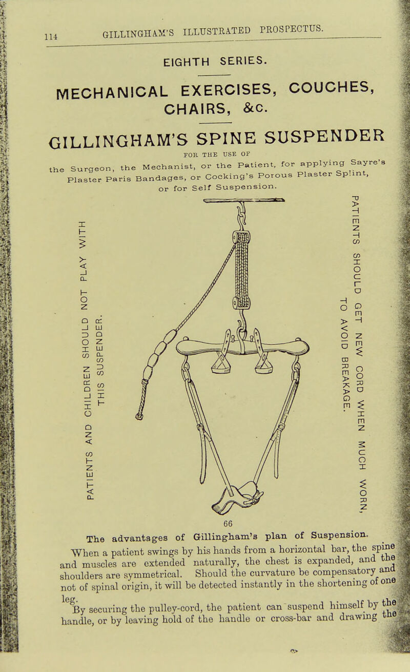 EIGHTH SERIES. MECHANICAL EXERCISES, COUCHES, CHAIRS, 8lC. GILLINGHAM'S SPINE SUSPENDER FOK THE USE OF the Surgeon, the Mechanist, or the Patient, for applying Sayre's Plaster Paris Bandages, or Cocking's Porous Plaster Splint, or for Self Suspension. X H >- < _J D- \- o z Q cc _J UJ ZD Q o z I UJ D- EN ns DR _J X 1- O Q Z < CO 1- z UJ < a. -0 > H m z H cz> CO X O c r o H O > < o CD m > > o m o m H Z m O O o X m z c o X o ZD z The advantages of Gillingham's plan of Suspension. When a patient swings by his hands from a horizontal bar, the spine and muscles are extended' naturally, the chest is expanded, and tne shoulders are symmetrical. Should the curvature bo compensatory ana not of spinal origin, it will be detected instantly in the shortening of one ^^By securing the pulley-cord, the patient can suspend himself by the; handle, or by leaving hold of the handle or cross-bar and drawing tne ■