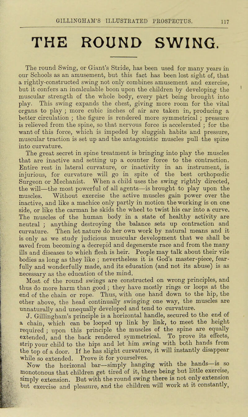 THE ROUND SWING. The round Swing, or Giant's Stride, has been used for many years in our Schools as an amusement, but this fact has been lost sight of, that a rightly-constructed swing not only combines amusement and exercise, but it confers an incalculable boon upon the children by developing the muscular strength of the whole body, every part being brought into play. This swing expands the chest, giving more room for the vital organs to play ; more cubic inches of air are taken in, producing a better circulation ; the figure is rendered more symmetrical ; pressure is relieved from the spine, so that nervous force is accelerated ; for the want of this force, which is impeded by sluggish habits and pressure, muscidar traction is set up and the antagonistic muscles pull the spine into curvature. The great secret in spine treatment is bringing into play the muscles that are inactive and setting up a counter force to the contraction. Entire rest in lateral curvature, or inactivity in an instrument, is injurious, for curvature will go in spite of the best orthopoedic Surgeon or Mechanist. When a child uses the swing rightly directed, the will—the most powerful of all agents—is brought to play upon the muscles. Without exercise the active muscles gain power over the inactive, and like a machice only partly in motion the working is on one side, or like the carman he skids the wheel to twist his car into a curve. The muscles of the human body in a state of healthy activity are neutral ; anything destroying the balance sets up contraction and curvature. Then let nature do her own work by natural means and it is only as we study judicious muscular development that we shall be saved from becoming a decrepid and degenerate race and from the many ills and diseases to which flesh is heir. People may talk about their vile bodies as long as they like ; nevertheless it is God's master-piece, fear- fully and wonderfully made, and its education (and not its abuse) is as necessary as the education of the mind. Most of the round swings are constructed on wrong principles, and thus do more harm than good; they have mostly rings or loops at the end of the chain or rope. Thus, with one hand down to the hip, the other above, the head continually swinging one way, the muscles are unnaturally and unequally developed and tend to curvature. J. Gillingham's principle is a horizontal handle, secured to the end of a chain, which can be looped up link by link, to meet the height required ; upon this principle the muscles of the spine are equally extended, and the back rendered symmetrical. To prove its effects, strip your child to the hips and let him swing with both hands from the top of a door. If he has slight curvature, it will instantly disappear while so extended. Prove it for yourselves. Now the horizonal bar—simply hanging with the hands—is so monotonous that children get tired of it, there being but little exercise, simply extension. But with the round swing there is not only extension but exercise and pleasure, rvnd the children will work at it constantly,