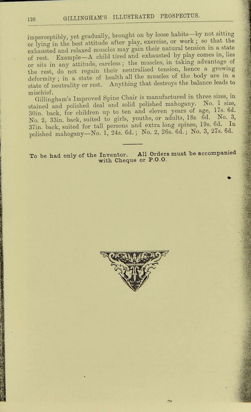 imperceptibly, yet gradually, brought on by loose habits-by not sitting or lying in the best attitude after play, exercise, or workso that the exhausted and relaxed muscles may gain their natural tension m a state of rest Example-A child tired and exhausted by play comes m, lies or sits in any attitude, careless; the muscles, in taking advantage of the rest do not regain their neutralised tension, hence a growing deformity; in a state of health all the muscles of the body are ma state of neutrality or rest. Anything that destroys the balance leads to mischief. . p , i • .-l • • Gillintrham's Improved Spine Chair is manufactured m three sizes, m stained and polished deal and solid polished mahogany. No. 1 size, 30in. back, for children up to ten and eleven years of age, lis. bd. No 2, 33in. back, suited to girls, youths, or adults, 18s. 6d. ^o. 3, 37in. back, suited for tall persons and extra long spmes, 19s. 6d. In poHshed mahogany-No. 1, 24s. 6d.; No. 2, 26s. 6d.; No. 3, 27s. 6d. To be had only of the Inventor. All Orders must be accompanied with Cheque or P.0.0.