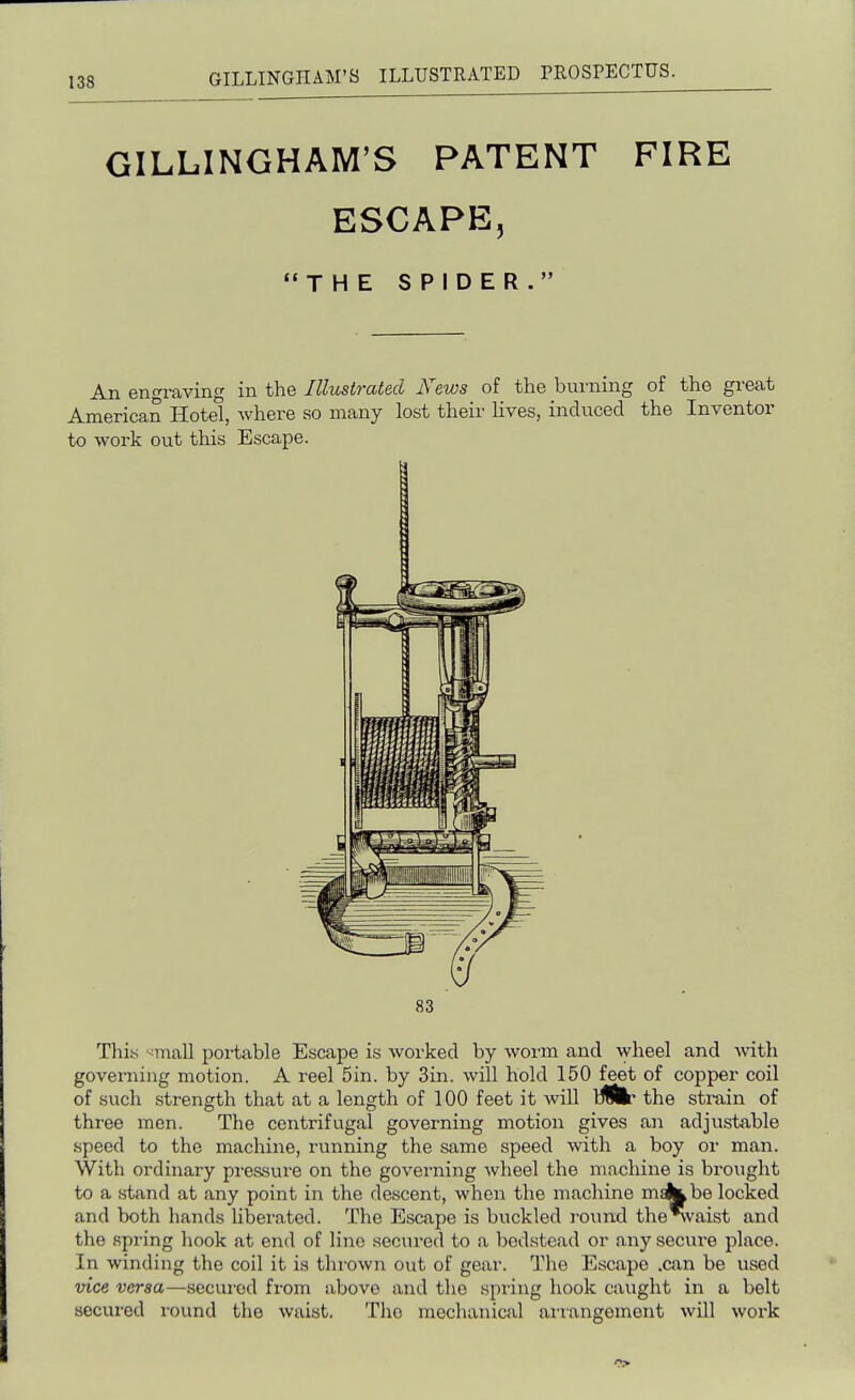 GILLINGHAM'S PATENT FIRE ESCAPE, THE SPIDER. An engi-aving in the Illustrated News of the burning of the great American Hotel, where so many lost their Hves, induced the Inventor to work out this Escape. 83 This >^mall portable Escape is worked by wonn and Avheel and with governing motion. A reel 5in. by Sin. will hold 150 feet of copper coil of such strength that at a length of 100 feet it will the strain of three men. The centrifugal governing motion gives an adjustable speed to the machine, running the same speed with a boy or man. With ordinary pressure on the govei-ning wheel the machine is brought to a stand at any point in the descent, when the machine makkbe locked and both hands liberated. The Escape is buckled round thelvaist and the spring liook at end of lino secui'ed to a bedstead or any secure place. In winding the coil it is thrown out of gear. The Escape .can be used vice versa—secured from above and the spring hook caught in a belt secured round the waist. The mechanical arrangement will work