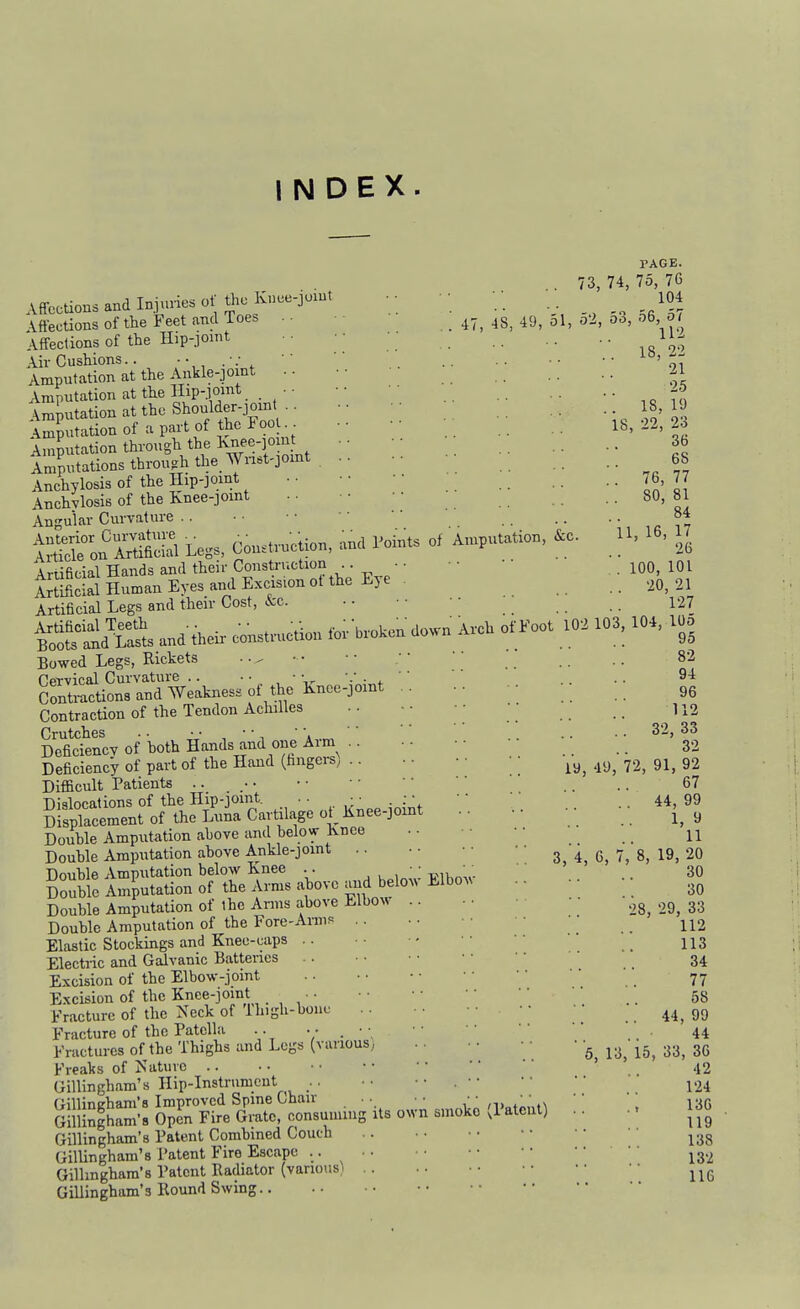 INDEX. PAGE. . 73, 74, 75, 76 Affections and Injuries of the Knce-joiut • • ■ • • ; . 104 . 18, 22 21 25 . 18, 19 18, 22, 23 36 68 . 76, 77 80, 81 84 AneCUUlia aiiu. -■■.1 _ . .. . . ~n 'a ^iT Affections of the Feet and Toes . ■ • , . 47, 48, 49, 51, o2, 00, 06 01 Affections of the Hip-Joint • ■ ■ ■ • Air Cushions..  Amputation at the Ankle-joint • • Amputation at the HiP-.f!'^*. . , ' ' Amputation at the Should^r-P^^^^ Amputation of a part of the Foo . Amputation through the lvnee-]oiut iZutations through the Wnet-jomt Anchylosis of the Hip-joint Anchylosis of the Knee-joint Angular Curvature . . ■ • • • .. ,,,.17 iSon SS Le,s, Construction, and Points of Amputation, &c. U. 16, H Artificial Hands and their Construction • • • • ' '   . 100, 101 irflScS Human Eyes and Excis.on ot the Eye . ,0, 21 Artificial Legs and their Cost, kc. ■■ ■■ _ 127 S'ilKs ™d .h«i, co;«tt,,c.io,. fo;.-b,„k» .»>™- AvcU ofFoot ^ .03,104, 100 Bowed Legs, Rickets • • ^ • • • • • • .. .. 82 CpTvical Curvature .. • • • • ^ '■' ■ ^ ' ' . . • 9* Contmctions and Weakness of the Knee-jomt .. • 96 Contraction of the Tendon Achilles .. ■■ • • • 112 Crutches . • • • ■ •  •. '' '' .. .. 32, 33 Deficiency of hoth Hands and one Arm •• •■ • 32 Deficiency of part of the Hand (hngei-S; .. • • • • • _ .^y^ 72, 91, 92 Difficult Patients .. • • • • • • '' ' .. .. 67 Dislocations of the Hip-jomt. .. ^ ■ : • ' ; . _ 44 99 Displacement of the Luna Cartilage ot Knee-jomt . • • • y Douhle Amputation ahove and belovr Knee • - • • • • 11 Double Amputation ahove Ankle-jomt 3, 4, 6, 7, 8, 19, 20 Douhle Amputation below Knee . . , , ; ifi w .. 30 Double Amputation of the Arms above and belo^> Elbo^^ •. • • Double Amputation of the Arms above Elbow .,g^ .,3^ 33 Double Amputation of the Fore-Anns . . . . _ Elastic Stockings and Knee-caps .. • - • • •' _ II3 Electric and Galvanic Batteries • • ' • 34 Excision of the Elbow-jomt . • • ■ • • 77 Excision of the Knee-joint ■ • ' • '' _. 58 Fracture of the Neck of Ihigh-bouf .. .. ..44,99 Fracture of the Patella .. V - '.. 44 Fractures of the Thighs and Legs (vanous; 6 13, 15, 33, 36 Freaks of Nature 42 Gillingham's Ilip-Instrumcut .. •. • • 124 Gillingham's Patent Combined Couch Gillingham's Patent Firo Escape .. ig.^ Gillingham's Patent Radiator (various) Gillingham's Round Swing