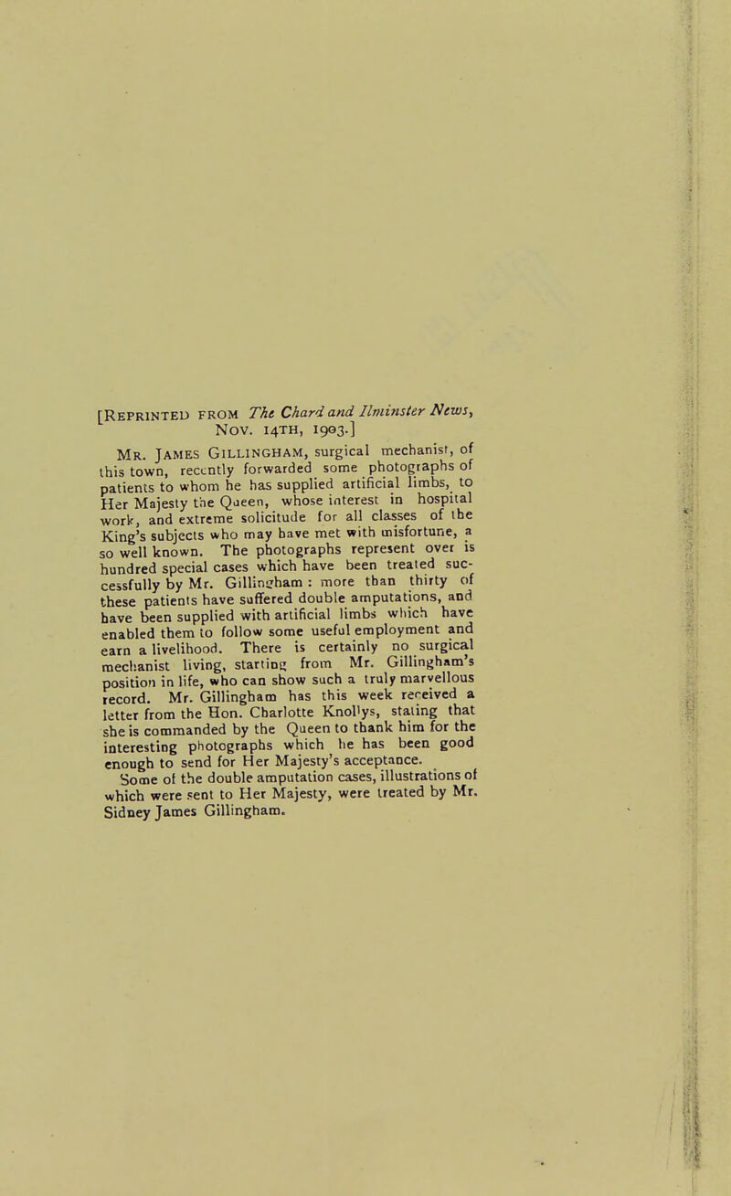 [Reprinted from Thi Chard and Ilminsler News, Nov. 14TH, 1903.] Mr. James Gillingham, surgical mechanist, of this town, recently forwarded some photographs of patients to whom he has supplied artificial limbs, to Her Majesty the Qaeen, whose interest in hospital work, and extreme solicitude for all classes of the King's subjects who may have met with misfortune, a so well known. The photographs represent over is hundred special cases which have been treated suc- cessfully by Mr. GiUintrham : more than thirty of these patients have suffered double amputations, and have been supplied with artificial limbs which have enabled them to follow some useful employment and earn a livelihood. There is certainly no surgical mechanist living, starting from Mr. Gillingham's position in life, who can show such a truly marvellous record. Mr. Gillingham has this week received a letter from the Hon. Charlotte Knollys, staling that she is commanded by the Queen to thank him for the interesting photographs which he has been good enough to send for Her Majesty's acceptance. Some of the double amputation cases, illustrations of which were sent to Her Majesty, were treated by Mr. Sidney James Gillingham.