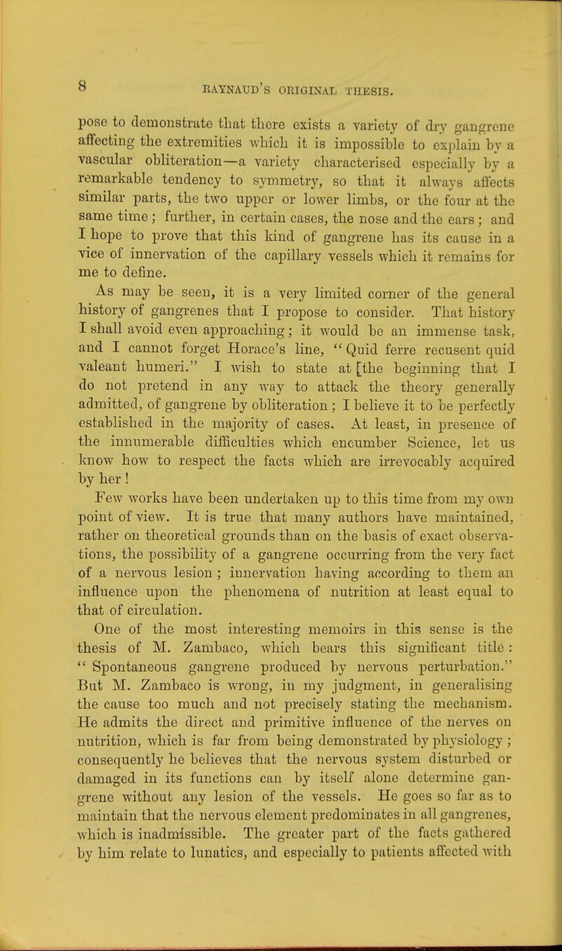 pose to demonstrate that there exists a variety of dry gangrene affecting the extremities which it is impossible to explain by a vascular obliteration—a variety characterised especially by a remarkable tendency to symmetry, so that it always affects similar parts, the two upper or lower limbs, or the four at the same time; further, in certain cases, the nose and the ears; and I hope to prove that this kind of gangrene has its cause in a vice of innervation of the capillary vessels which it remains for me to define. As may be seen, it is a very limited corner of the general history of gangrenes that I propose to consider. That history I shall avoid even approaching; it would be an immense task, and I cannot forget Horace's line,  Quid ferre recusent quid valeant humeri. I wish to state at [the beginning that I do not pretend in any way to attack the theory generally admitted, of gangrene by obliteration ; I believe it to be perfectly established in the majority of cases. At least, in presence of the innumerable difficulties which encumber Science, let us know how to respect the facts which are irrevocably acquired by her ! Few works have been undertaken up to this time from my owu point of view. It is true that many authors have maintained, rather on theoretical grounds than on the basis of exact observa- tions, the possibility of a gangrene occurring from the very fact of a nervous lesion ; innervation having according to them an influence upon the phenomena of nutrition at least equal to that of circulation. One of the most interesting memoirs in this sense is the thesis of M. Zambaco, which bears this significant title:  Spontaneous gangrene produced by nervous perturbation. But M. Zambaco is wrong, in my judgment, in generalising the cause too much and not precisely stating the mechanism. He admits the direct and primitive influence of the nerves on nutrition, which is far from being demonstrated by physiology ; consequently he believes that the nervous system disturbed or damaged in its functions can by itself alone determine gan- grene without any lesion of the vessels. He goes so far as to maintain that the nervous element predominates in all gangrenes, which is inadmissible. The greater part of the facts gathered by him relate to lunatics, and especially to patients affected with