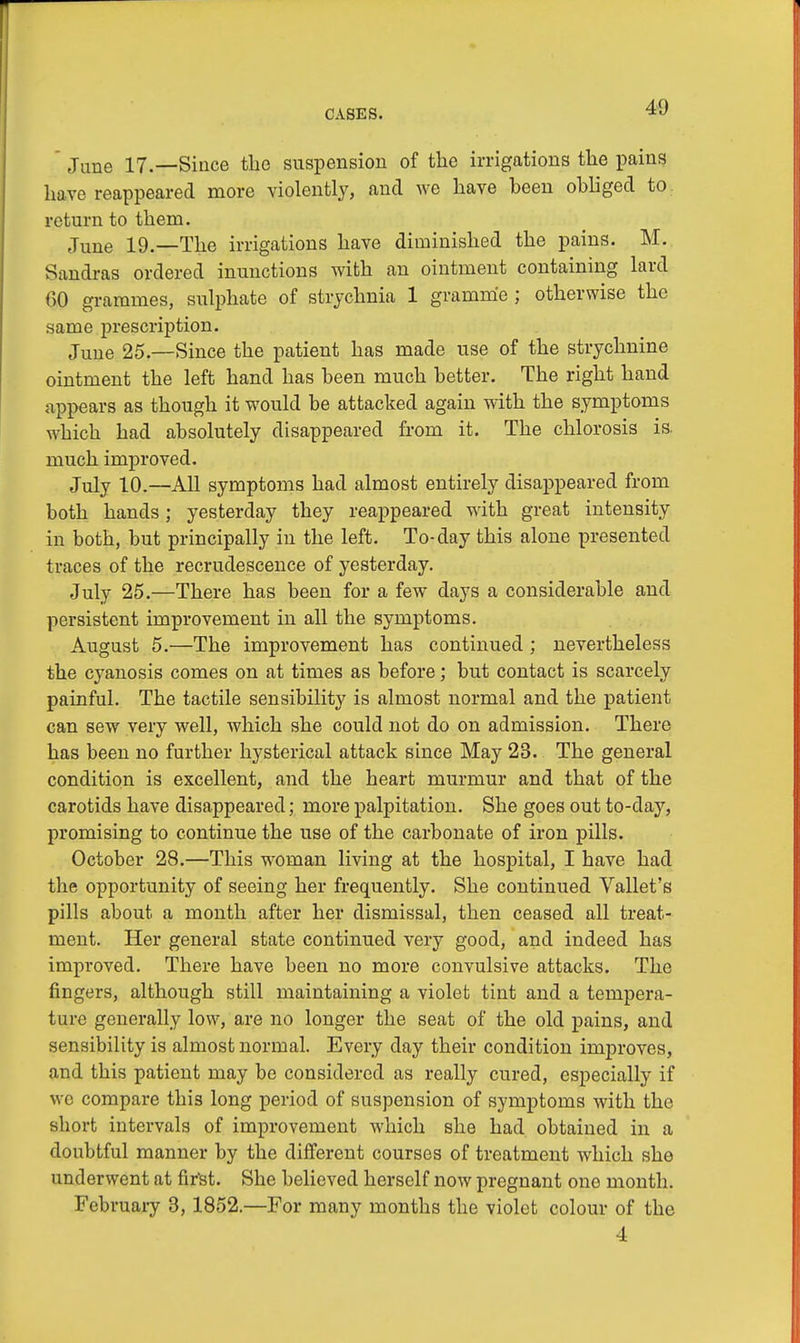 June 17.—Since the suspension of the irrigations the pains have reappeared more violently, and we have been obliged to return to them. June 19.—The irrigations have diminished the pains. M. Sandras ordered inunctions with an ointment containing lard 00 grammes, sulphate of strychnia 1 gramme; otherwise the same prescription. June 25.—Since the patient has made use of the strychnine ointment the left hand has been much better. The right hand appears as though it would be attacked again with the symptoms which had absolutely disappeared from it. The chlorosis is. much improved. July 10.—All symptoms had almost entirely disappeared from both hands; yesterday they reappeared with great intensity in both, but principally in the left. To-day this alone presented traces of the recrudescence of yesterday. July 25.—There has been for a few days a considerable and persistent improvement in all the symptoms. August 5.—The improvement has continued ; nevertheless the cyanosis comes on at times as before; but contact is scarcely painful. The tactile sensibility is almost normal and the patient can sew very well, which she could not do on admission. There has been no further hysterical attack since May 23. The general condition is excellent, and the heart murmur and that of the carotids have disappeared; more palpitation. She goes out to-day, promising to continue the use of the carbonate of iron pills. October 28.—This woman living at the hospital, I have had the opportunity of seeing her frequently. She continued Vallet's pills about, a month after her dismissal, then ceased all treat- ment. Her general state continued very good, and indeed has improved. There have been no more convulsive attacks. The fingers, although still maintaining a violet tint and a tempera- ture generally low, are no longer the seat of the old pains, and sensibility is almost normal. Every day their condition improves, and this patient may be considered as really cured, especially if wo compare this long period of suspension of symptoms with the short intervals of improvement which she had obtained in a doubtful manner by the different courses of treatment which she underwent at fir'st. She believed herself now pregnant one month. February 3, 1852.—For many months the violet colour of the 4