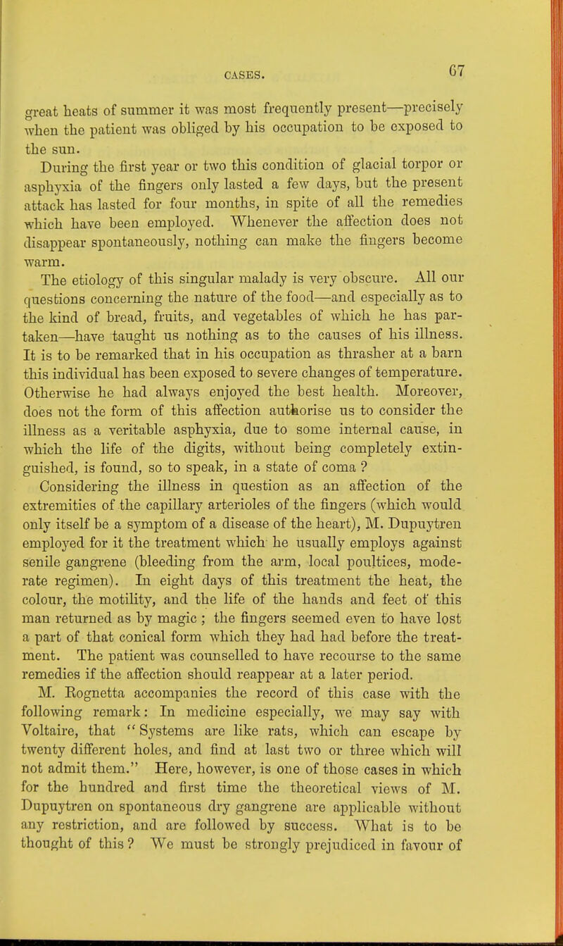 G7 great heats of summer it was most frequently present—precisely when the patient was obliged by his occupation to be exposed to the sun. During the first year or two this condition of glacial torpor or asphyxia of the fingers only lasted a few days, but the present attack has lasted for four months, in spite of all the remedies which have been employed. Whenever the affection does not disappear spontaneously, nothing can make the fingers become warm. The etiology of this singular malady is very obscure. All our questions concerning the nature of the food—and especially as to the kind of bread, fruits, and vegetables of which he has par- taken—have taught us nothing as to the causes of his illness. It is to be remarked that in his occupation as thrasher at a barn this individual has been exposed to severe changes of temperature. Otherwise he had always enjoyed the best health. Moreover, does not the form of this affection authorise us to consider the illness as a veritable asphyxia, due to some internal cause, in which the life of the digits, without being completely extin- guished, is found, so to speak, in a state of coma ? Considering the illness in question as an affection of the extremities of the capillary arterioles of the fingers (which would only itself be a symptom of a disease of the heart), M. Dupuytren employed for it the treatment which he usually employs against senile gangrene (bleeding from the arm, local poultices, mode- rate regimen). In eight days of this treatment the heat, the colour, the motility, and the life of the hands and feet of this man returned as by magic; the fingers seemed even to have lost a part of that conical form which they had had before the treat- ment. The patient was counselled to have recourse to the same remedies if the affection should reappear at a later period. M. Kognetta accompanies the record of this case with the following remark: In medicine especially, we may say with Voltaire, that  Systems are like rats, which can escape by twenty different holes, and find at last two or three which will not admit them. Here, however, is one of those cases in which for the hundred and first time the theoretical views of M. Dupuytren on spontaneous dry gangrene are applicable without any restriction, and are followed by success. What is to be thought of this ? We must be strongly prejudiced in favour of