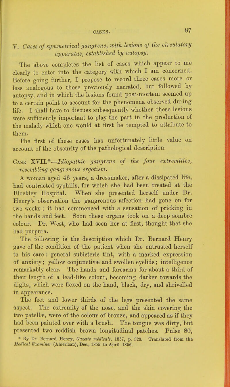 V. Cases of symmetrical gangrene, ivith lesions oj the circulatory apparatus, established by autopsy. The above completes the list of cases which appear to me clearly to enter into the category with which I am concerned. Before going further, I propose to record three cases more or less analogous to those previously narrated, but followed by autopsy, and in which the lesions found post-mortem seemed up to a certain point to account for the phenomena observed during life. I shall have to discuss subsequently whether these lesions were sufficiently important to play the part in the production of the malady which one would at first be tempted to attribute to them. The first of these cases has unfortunately little value on account of the obscurity of the pathological description. Case XVII.*— Idiopathic gangrene of the four extremities, resembling gangrenous ergotism. A woman aged 46 years, a dressmaker, after a dissipated life, had contracted syphilis, for which she had been treated at the Blockley Hospital. When she presented herself under Dr. Henry's observation the gangrenous affection had gone on for two weeks ; it had commenced with a sensation of pricking in the hands and feet. Soon these organs took on a deep sombre colour. Dr. West, who had seen her at first, thought that she had purpura. The following is the description which Dr. Bernard Henry gave of the condition of the patient when she entrusted herself to his care: general subicteric tint, with a marked expression of anxiety; yellow conjunctivae and swollen eyelids; intelligence remarkably clear. The hands and forearms for about a third of their length of a lead-like colour, becoming darker towards the digits, which were flexed on the hand, black, dry, and shrivelled in appearance. The feet and lower thirds of the legs presented the same aspect. The extremity of the nose, and the skin covering the two patellae, were of the colour of bronze, and appeared as if they had been painted over with a brush. The tongue was dirty, but presented two reddish brown longitudinal patches. Pulse 80, * By Dr. Bernard Henry, Gazette medicale, 1857, p. 323. Translated from the Medical Examiner (American), Dec., 1855 to April 1856.