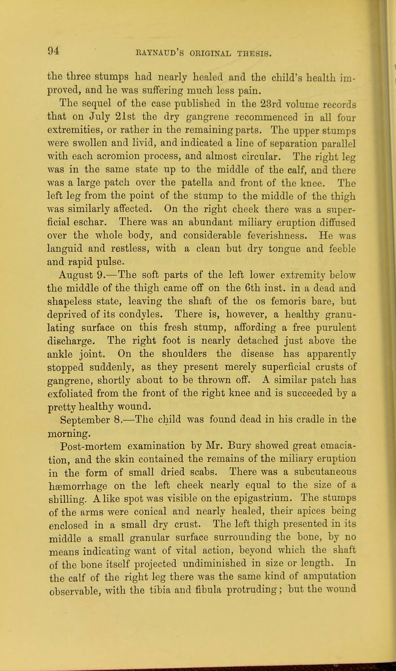 the three stumps had nearly healed and the child's health im- proved, and he was suffering much less pain. The sequel of the case published in the 23rd volume records that on July 21st the dry gangrene recommenced in all four extremities, or rather in the remaining parts. The upper stumps were swollen and livid, and indicated a line of separation parallel with each acromion process, and almost circular. The right leg was in the same state up to the middle of the calf, and there was a large patch over the patella and front of the knee. The left leg from the point of the stump to the middle of the thigh was similarly affected. On the right cheek there was a super- ficial eschar. There was an abundant miliary eruption diffused over the whole body, and considerable feverishness. He was languid and restless, with a clean but dry tongue and feeble and rapid pulse. August 9.—The soft parts of the left lower extremity below the middle of the thigh came off on the 6th inst. in a dead and shapeless state, leaving the shaft of the os femoris bare, but deprived of its condyles. There is, however, a healthy granu- lating surface on this fresh stump, affording a free purulent discharge. The right foot is nearly detached just above the ankle joint. On the shoulders the disease has apparently stopped suddenly, as they present merely superficial crusts of gangrene, shortly about to be thrown off. A similar patch has exfoliated from the front of the right knee and is succeeded by a pretty healthy wound. September 8,—The child was found dead in his cradle in the morning. Post-mortem examination by Mr. Bury showed great emacia- tion, and the skin contained the remains of the miliary eruption in the form of small dried scabs. There was a subcutaneous haemorrhage on the left cheek nearly equal to the size of a shilling. Alike spot was visible on the epigastrium. The stumps of the arms were conical and nearly healed, their apices being enclosed in a small dry crust. The left thigh presented in its middle a small granular surface surrounding the bone, by no means indicating want of vital action, beyond which the shaft of the bone itself projected undiminished in size or length. In the calf of the right leg there was the same kind of amputation observable, with the tibia and fibula protruding; but the wound