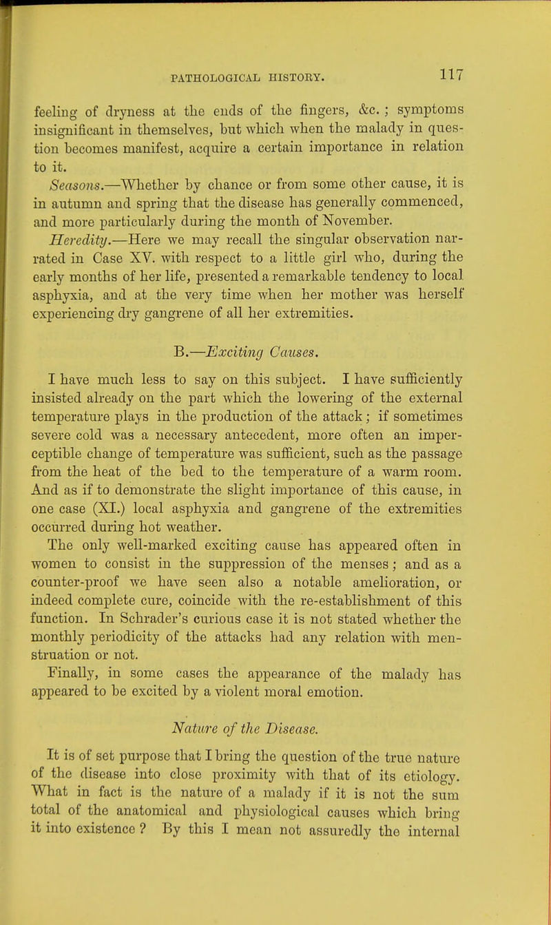 feeling of dryness at the ends of the fingers, &c. ; symptoms insignificant in themselves, but which when the malady in ques- tion becomes manifest, acquire a certain importance in relation to it. Seasons.—Whether by chance or from some other cause, it is in autumn and spring that the disease has generally commenced, and more particularly during the month of November. Heredity.—Here we may recall the singular observation nar- rated in Case XV. with respect to a little girl who, during the early months of her life, presented a remarkable tendency to local asphyxia, and at the very time when her mother was herself experiencing dry gangrene of all her extremities. B.—Exciting Causes. I have much less to say on this subject. I have sufficiently insisted already on the part which the lowering of the external temperature plays in the production of the attack; if sometimes severe cold was a necessary antecedent, more often an imper- ceptible change of temperature was sufficient, such as the passage from the heat of the bed to the temperature of a warm room. And as if to demonstrate the slight importance of this cause, in one case (XI.) local asphyxia and gangrene of the extremities occurred during hot weather. The only well-marked exciting cause has appeared often in women to consist in the suppression of the menses; and as a counter-proof we have seen also a notable amelioration, or indeed complete cure, coincide with the re-establishment of this function. In Schrader's curious case it is not stated whether the monthly periodicity of the attacks had any relation with men- struation or not. Finally, in some cases the appearance of the malady bus appeared to be excited by a violent moral emotion. Nature of the Disease. It is of set purpose that I bring the question of the true nature of the disease into close proximity with that of its etiology. What in fact is the nature of a malady if it is not the sum total of the anatomical and physiological causes which bring it into existence ? By this I mean not assuredly the internal