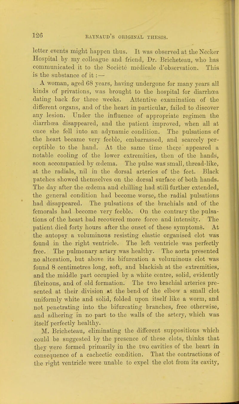 letter events might happen thus. It was observed at theNecker Hospital by my colleague and friend, Dr. Bricheteau, who has communicated it to the Societe medicale d'observation. This is the substance of it: — A woman, aged G8 years, having undergone for many years all kinds of privations, was brought to the hospital for diarrhoea dating back for three weeks. Attentive examination of the different organs, and of the heart in particular, failed to discover any lesion. Under the influence of appropriate regimen the diarrhoea disappeared, and the patient improved, when all at once she fell into an adynamic condition. The pulsations of the heart became very feeble, embarrassed, and scarcely per- ceptible to the hand. At the same time there' appeared a notable cooling of the lower extremities, then of the hands, soon accompanied by oedema. The pulse was small, thread-like, at the radials, nil in the dorsal arteries of the feet. Black patches showed themselves on the dorsal surface of both hands. The day after the oedema and chilling had still further extended, the general condition had become worse, the radial pulsations had disappeared. The pulsations of the brachials and of the femorals had become very feeble. On the contrary the pulsa- tions of the heart had recovered more force and intensity. The patient died forty hours after the onset of these symptoms. At the autopsy a voluminous resisting elastic organised clot was found in the right ventricle. The left ventricle was perfectly free. The pulmonary artery was healthy. Tho aorta presented no alteration, but above its bifurcation a voluminous clot was found 8 centimetres long, soft, and blackish at the extremities, and the middle part occupied by a white centre, solid, evidently fibrinous, and of old formation. The two brachial arteries pre- sented at their division at the bend of the elbow a small clot uniformly white and solid, folded upon itself like a worm, and not penetrating into the bifurcating branches, free otherwise, and adhering in no part to the walls of the artery, which was itself perfectly healthy. M. Bricheteau, eliminating the different suppositions which could be suggested by the presence of these clots, thinks that they were formed primarily in the two cavities of the heart in consequence of a cachectic condition. That the contractions of the right ventricle were unable to expel the clot from its cavity,