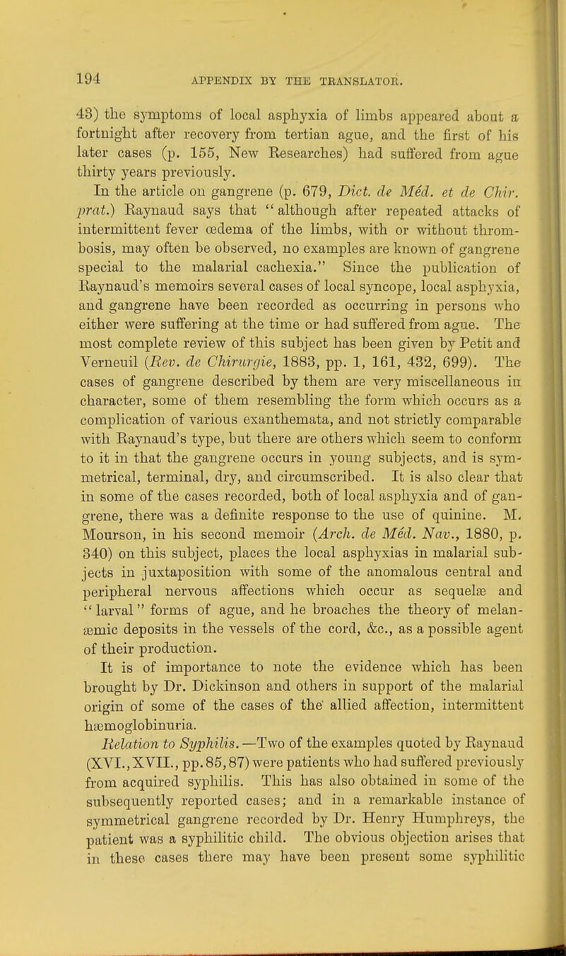 43) the symptoms of local asphyxia of limbs appeared about a fortnight after recovery from tertian ague, and the first of his later cases (p. 155, New Researches) had suffered from ague thirty years previously. In the article on gangrene (p. 679, Diet, de Med. et de Chir. prat.) Raynaud says that  although after repeated attacks of intermittent fever oedema of the limbs, with or without throm- bosis, may often be observed, no examples are known of gangrene special to the malarial cachexia. Since the publication of Raynaud's memoirs several cases of local syncope, local asphyxia, and gangrene have been recorded as occurring in persons who either were suffering at the time or had suffered from ague. The most complete review of this subject has been given by Petit and Verneuil {Rev. de Chirurgie, 1883, pp. 1, 161, 432, 699). The cases of gangrene described by them are very miscellaneous in character, some of them resembling the form which occurs as a complication of various exanthemata, and not strictly comparable with Raynaud's type, but there are others which seem to conform to it in that the gangrene occurs in young subjects, and is sym- metrical, terminal, dry, and circumscribed. It is also clear that in some of the cases recorded, both of local asphyxia and of gan- grene, there was a definite response to the use of quinine. M. Mourson, in his second memoir (Arch, de Med. Nov., 1880, p. 340) on this subject, places the local asphyxias in malarial sub- jects in juxtaposition with some of the anomalous central and peripheral nervous affections which occur as sequela? and larval forms of ague, and he broaches the theory of melan- aeniic deposits in the vessels of the cord, &c, as a possible agent of their production. It is of importance to note the evidence which has been brought by Dr. Dickinson and others in support of the malarial origin of some of the cases of the allied affection, intermittent hemoglobinuria. Relation to Syphilis.—Two of the examples quoted by Raynaud (XVI., XVII., pp. 85,87) were patients who had suffered previously from acquired syphilis. This has also obtained in some of the subsequently reported cases; and in a remarkable instance of symmetrical gangrene recorded by Dr. Henry Humphreys, the patient was a syphilitic child. The obvious objection arises that in these cases there may have been present some syphilitic