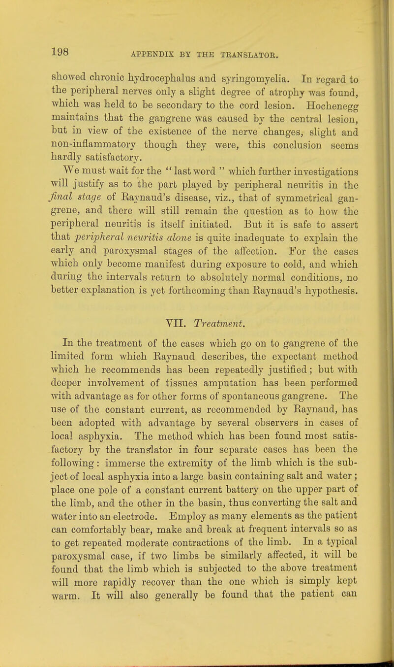 showed chronic hydrocephalus and syringomyelia. In regard to the peripheral nerves only a slight degree of atrophy was found, which was held to be secondary to the cord lesion. Hochenegg maintains that the gangrene was caused by the central lesion, but in view of the existence of the nerve changes, slight and non-inflammatory though they were, this conclusion seems hardly satisfactory. We must wait for the  last word  which further investigations will justify as to the part played by peripheral neuritis in the final stage of Raynaud's disease, viz., that of symmetrical gan- grene, and there will still remain the question as to how the peripheral neuritis is itself initiated. But it is safe to assert that 'peripheral neuritis alone is quite inadequate to explain the early and paroxysmal stages of the affection. For the cases which only become manifest during exposure to cold, and which during the intervals return to absolutely normal conditions, no better explanation is yet forthcoming than Raynaud's hypothesis. VII. Treatment. In the treatment of the cases which go on to gangrene of the limited form which Raynaud describes, the expectant method which he recommends has been repeatedly justified; but with deeper involvement of tissues amputation has been performed with advantage as for other forms of spontaneous gangrene. The use of the constant current, as recommended by Raynaud, has been adopted with advantage by several observers in cases of local asphyxia. The method which has been found most satis- factory by the translator in four separate cases has been the following: immerse the extremity of the limb which is the sub- ject of local asphyxia into a large basin containing salt and water; place one pole of a constant current battery on the upper part of the limb, and the other in the basin, thus converting the salt and water into an electrode. Employ as many elements as the patient can comfortably bear, make and break at frequent intervals so as to get repeated moderate contractions of the limb. In a typical paroxysmal case, if two limbs be similarly affected, it will be found that the limb which is subjected to the above treatment will more rapidly recover than the one which is simply kept warm. It will also generally be found that the patient can